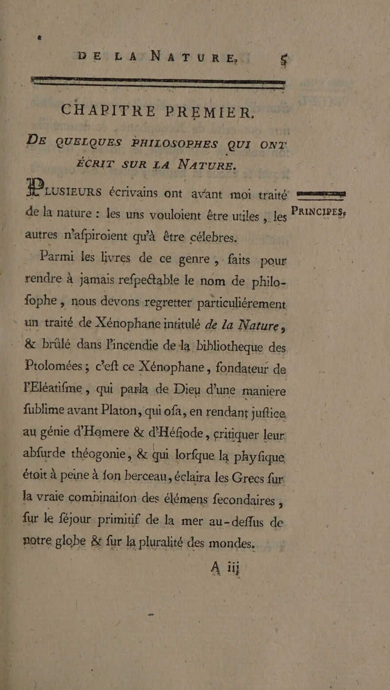CHAPITRE PREMIER. DE QUELQUES PHILOSOPHES Qui oNT. ÉCRIT SUR LA NATURE. Prvsreurs écrivains ont avant moi LANG men _ de la nature : les uns vouloient être utiles jlles RE D autres n'afpiroient qu'à être célebres. | Parmi les livres de ce genre ,. faits pour ‘rendre À jamais refpeétable le nom de philo- fophe , nous devons regretter particuliérement un traité de Xénophane intitulé de La Nature, &amp; brûlé dans incendie dela bibliotheque des Ptolomées; c’eft ce Xénophane, fondateur de Ÿ lEléatifme , qui parla de Dieu d'une maniere fublime avant Platon, qui ofa, en rendanÿ juflice au génie d'Homere &amp; d'Héfode, critiquer leur abfurde théogonie, &amp; qui lorfque la phyfique étoit à peine à {on berceau, éclaira les Grecs fur la vraie combinaiton des élémens fecondaires , {ur le féjour primitif de la mer au-deflus de notre globe &amp; fur la pluralité des mondes, A i