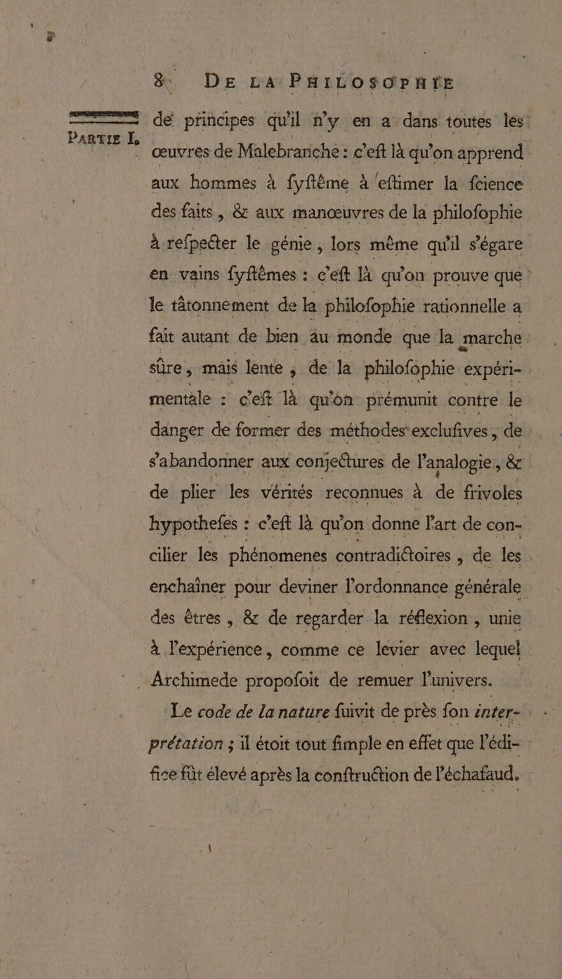 «y D nc: PARTIE 7 &amp; DE LA PHiILOSOPnTE dé principes qu'il #y en a dans toutes les: œuvres de Malebrariche: c'eft là qu'on apprend aux hommes À fyftême à eftimer la fcience des faits, &amp; aux manœuvres de la philofophie à refpecter le génie , lors même quil s'égare en vains fyflêmes : c'eft à qu'on prouve que ? le tâtonnement de ke philofophie rationnelle a fait autant de bien äu monde que la marche sûre ; maïs lente | de la philofophie expéri- mentale : c'e à qu'on prémunit contre le danger de former des méthodes’ exclufves, de s'abandonner aux conjectures de Panalogie, &amp; de plier les vérités reconnues à de frivoles hypothefes : c'eft là qu on donne l'art de con cilier les phénomenes contradi@toires » de les enchaïner pour deviner l'ordonnance générale des êtres , &amp; de regarder la réflexion , unie à l'expérience, comme ce levier avec lequel Le code de la nature fuivit de près fon inter- prétation ; il étoit tout fimple en effet que l'édi- | fice füt élevé après la conftruétion de l'échafaud.