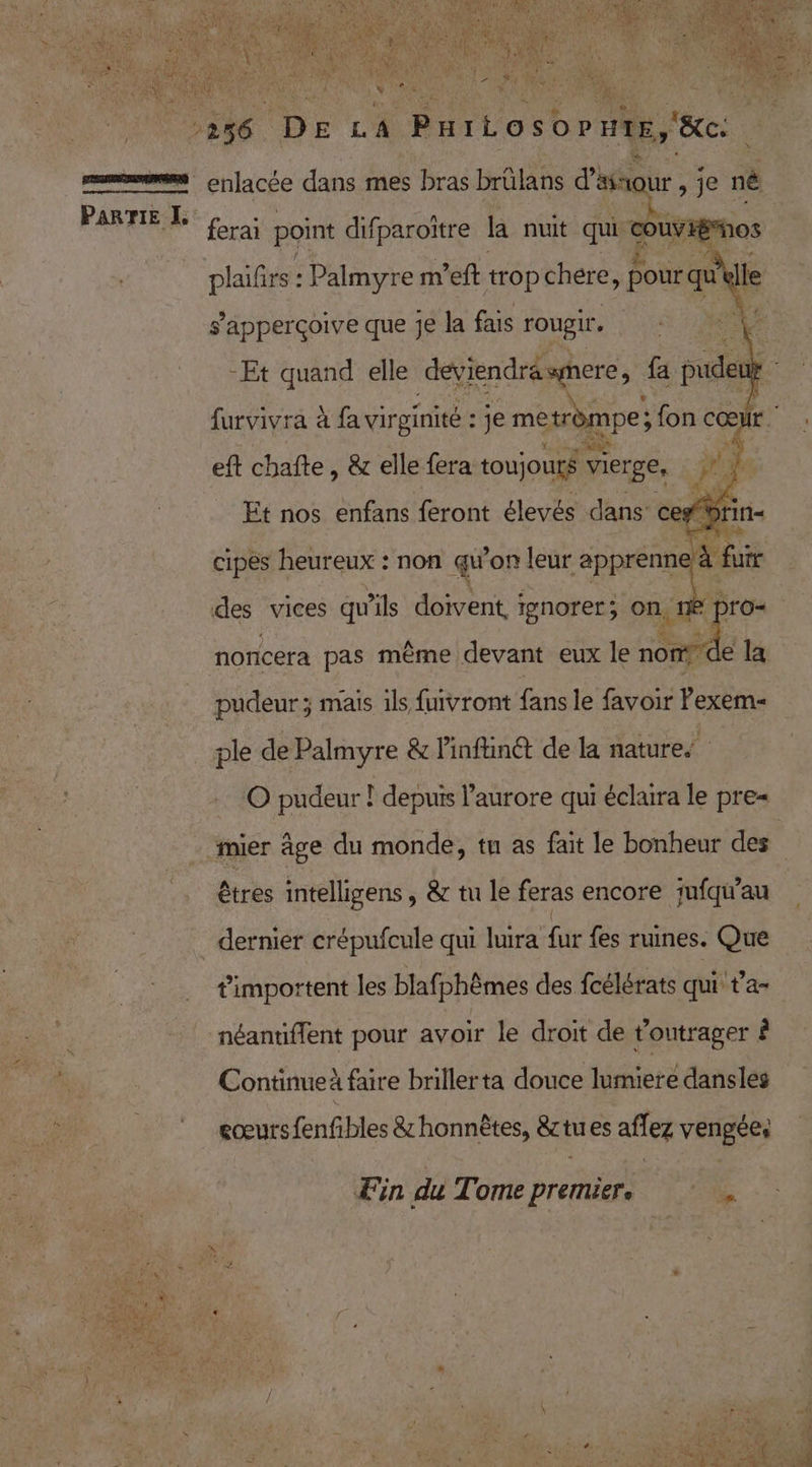 ferai point difparoïtre la nuit qui nes plaifrs : Palmyre m’eft trop chere, pour qu lle s'apperçoive que je la fais rougir , -Et quand elle deviendräsmere, fa pudeut | furvivra à à fa virginité : je me trompe; fon cœ Ir. eft chafte, &amp; elle fera toujours vierge, #3 f Et nos enfans feront élevés dans: ces Sin- \ à fuir » pro cipes heureux : non qu'on leur apprenn des vices qu'ils doivent, tenorer; on, norcera pas même devant eux le nor id de la pudeur; mais ils fuivront fans le favoir Pexem- ple de Palmyre &amp; Pinftinét de la nature © pudeur ! depuis l'aurore qui éclaira le pre= êtres intelligens , &amp; tu le feras encore jufqi'au dernier crépufcule qui luira fur fes ruines. Que timportent les blafphèmes des fcélérats qui t'a- eœurs fenfibles &amp; honnêtes, &amp;tues aflez vengées Fin du Tome premier. : .