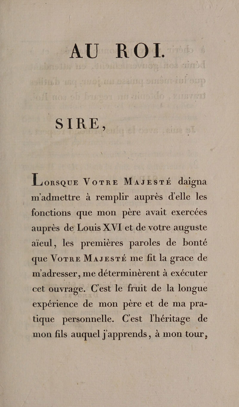 AU ROI. SIRE, duis us VornE MasresmÉ daigna m'admettre à remplir auprés delle les _ fonctions que mon pére avait exercées auprès de Louis XVI et de votre auguste aieul, les premiéres paroles de bonté que VorrE MA3ESTÉ me fit la grace de m'adresser, me déterminérent à exécuter cet ouvrage. Cest le fruit de la longue expérience de mon père et de ma pra- tque personnelle. Cest lhéritage de mon fils auquel j'apprends, à mon tour,