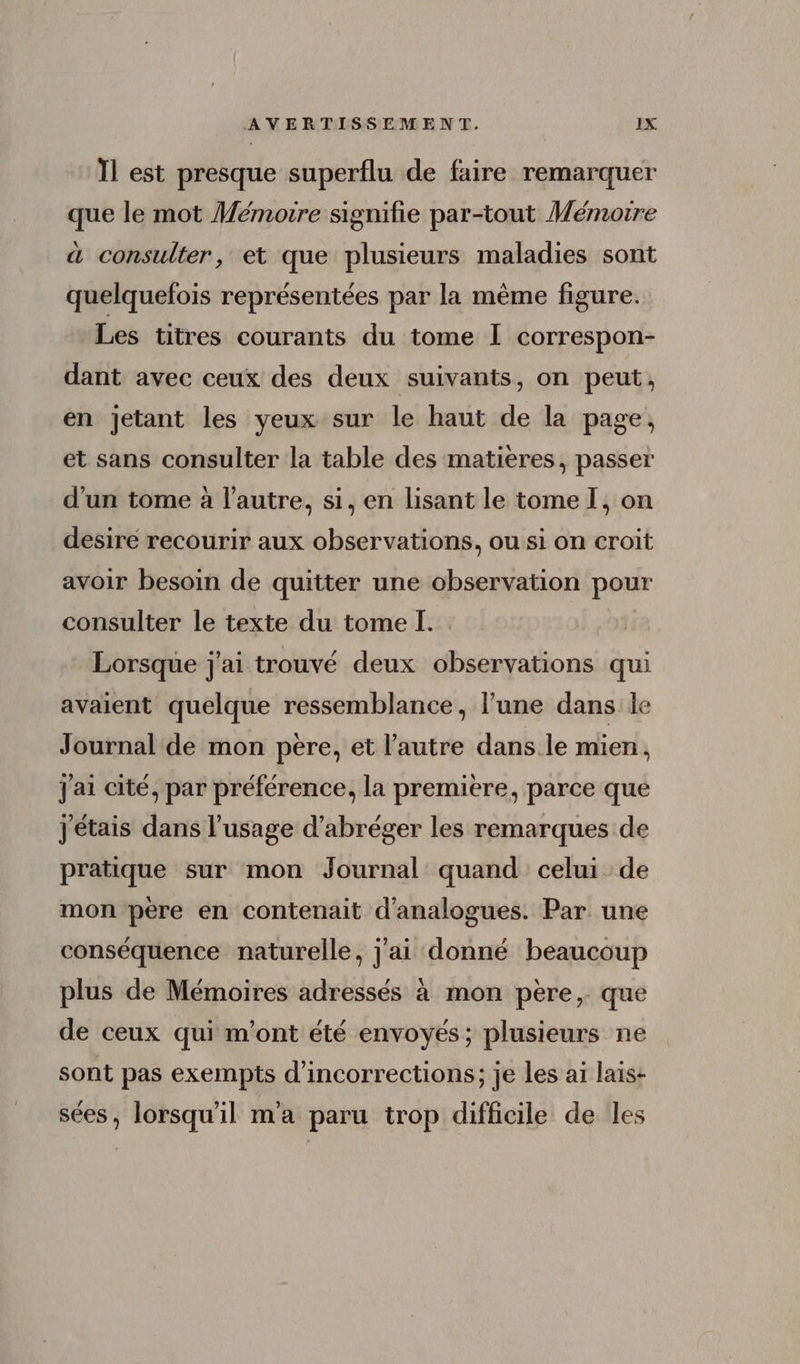 Il est presque superflu de faire remarquer que le mot Mémoire signifie par-tout Mémoire à consulter, et que plusieurs maladies sont quelquefois représentées par la même figure. Les titres courants du tome I correspon- dant avec ceux des deux suivants, on peut, en jetant les yeux sur le haut de la page, et sans consulter la table des matières, passer d'un tome à l’autre, si, en lisant le tome I, on desire recourir aux observations, ou si on croit avoir besoin de quitter une observation pour consulter le texte du tome I. Lorsque j'ai trouvé deux observations qui avaient quelque ressemblance, l'une dans le Journal de mon pere, et l’autre dans le mien, j'ai cité, par préférence, la première, parce que j étais dans l'usage d'abréger les remarques de pratique sur mon Journal quand celui de mon pere en contenait d'analogues. Par. une conséquence naturelle, j'ai donné beaucoup plus de Mémoires adressés à mon pere,. que de ceux qui m'ont été envoyés; plusieurs ne sont pas exempts d'incorrections; je les ai lais- sées, lorsqu'il m'a paru trop difficile de les