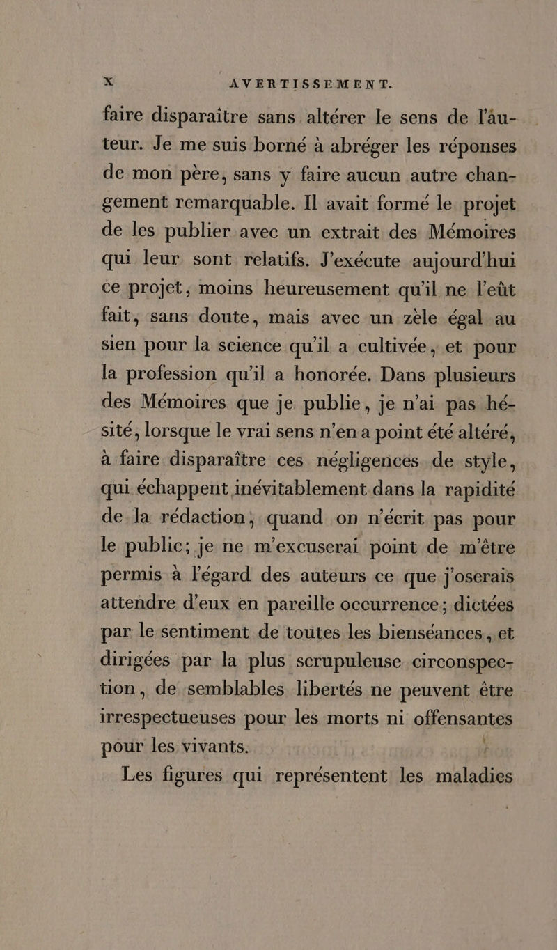 faire disparaître sans altérer le sens de l'àu- teur. Je me suis borné à abréger les réponses de mon pere, sans y faire aucun autre chan- gement remarquable. Il avait formé le projet de les publier avec un extrait des Mémoires qui leur sont relatifs. J'exécute aujourd'hui ce projet; moins heureusement qu'il ne l'eüt fait, sans doute, mais avec un zèle égal au sien pour la science qu'il a cultivée, et pour la profession qu’il a honorée. Dans plusieurs des Mémoires que je publie, je n'ai pas hé- sité, lorsque le vrai sens n'ena point été altéré, à faire disparaître ces négligences de style, qui échappent inévitablement dans la rapidité de la rédaction, quand on n'écrit pas pour le public; je ne m'excuserai point de m'être permis à l'égard des auteurs ce que j'oserais attendre d'eux en pareille occurrence ; dictées par le sentiment de toutes les bienséances , et dirigées par la plus scrupuleuse. circonspec- uon, de semblables libertés ne peuvent étre irrespectueuses pour les morts ni offensantes pour les vivants. i Les figures qui représentent les maladies