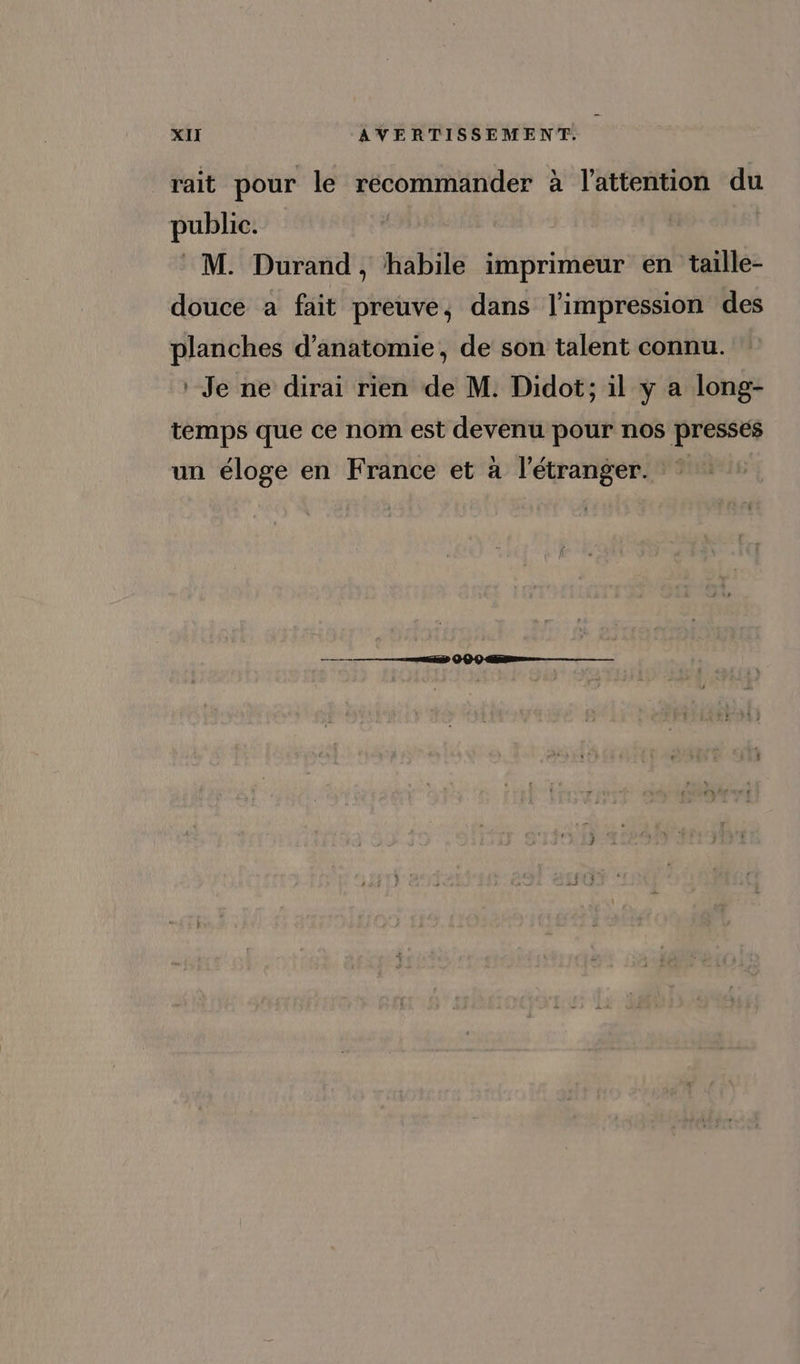 rait pour le recommander à l'attention du public. : M. Durand, habile imprimeur en taille- douce a fait preuve, dans limpression des planches d'anatomie, de son talent connu. ' Je ne dirai rien de M. Didot; il y a long- temps que ce nom est devenu pour nos presses un éloge en France et à l'étranger. *