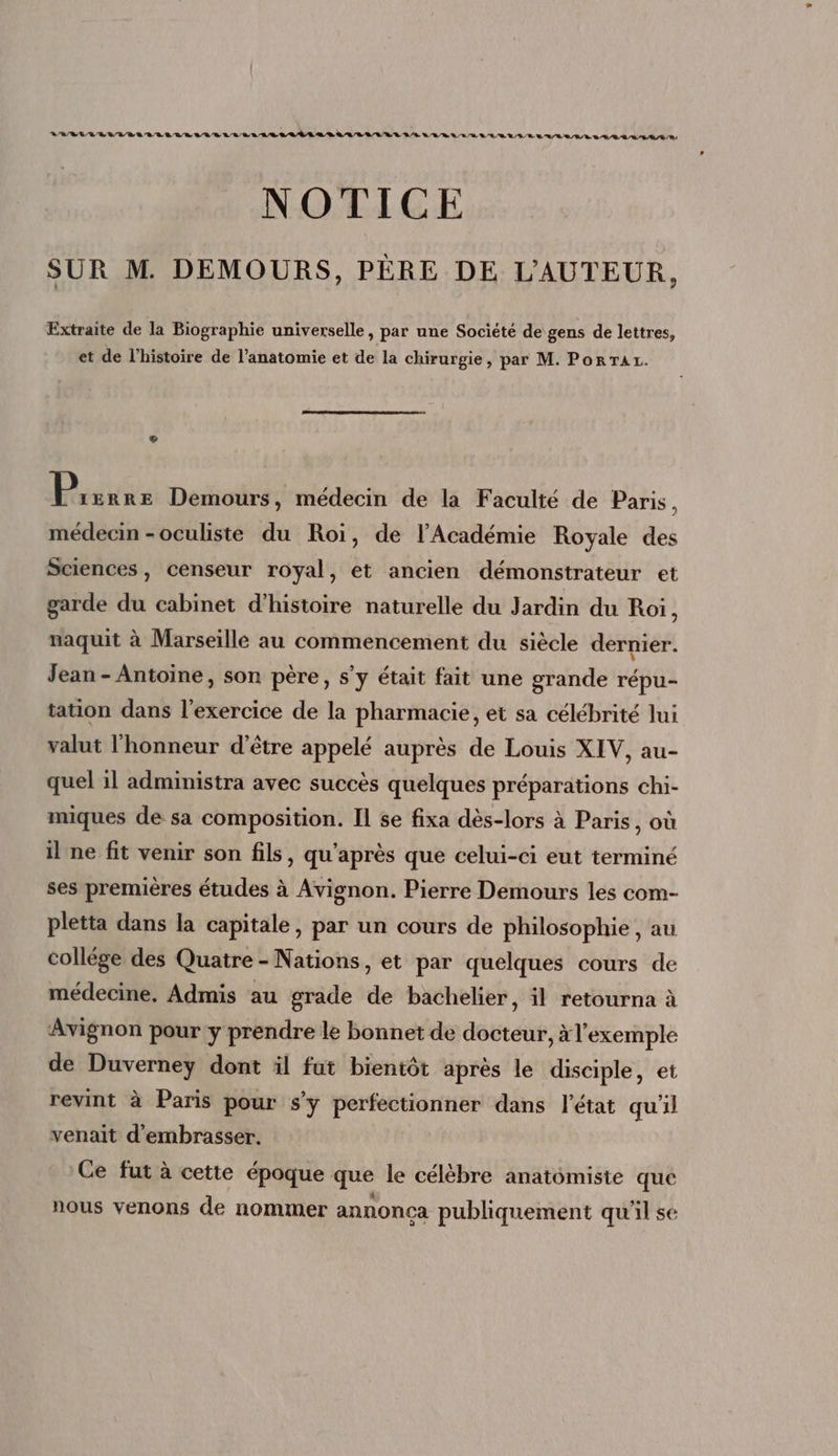 7/8/4874, RUES 7/8. LUEUR 978/89 78/08 LUE RS LULU LL LEE AR a RER LR SE 98778 78^ 8/98 NOTICE SUR M. DEMOURS, PÈRE DE L'AUTEUR, Extraite de la Biographie universelle, par une Société de gens de lettres, et de l'histoire de l'anatomie et de la chirurgie, par M. Pon Ar. © P, ERRE Demours, médecin de la Faculté de Paris, médecin -oculiste du Roi, de l'Académie Royale des Sciences, censeur royal, et ancien démonstrateur et garde du cabinet d'histoire naturelle du Jardin du Roi, naquit à Marseille au commencement du siécle dernier. Jean - Antoine, son père, s'y était fait une grande répu- tation dans l'exercice de la pharmacie, et sa célébrité lui valut l'honneur d'étre appelé auprés de Louis XIV, au- quel il administra avec succés quelques préparations chi- miques de sa composition. Il se fixa dés-lors à Paris, où il ne fit venir son fils, qu'aprés que celui-ci eut terminé ses premiéres études à Avignon. Pierre Demours les com- pletta dans la capitale, par un cours de philosophie , au collége des Quatre - Nations, et par quelques cours de médecine. Admis au grade de bachelier, il retourna à Avignon pour y prendre le bonnet de docteur, à l'exemple de Duverney dont il fut bientôt après le disciple, et revint à Paris pour s'y perfectionner dans l'état quil venait d'embrasser. Ce fut à cette époque que le célébre anatómiste que nous venons de nommer annonca publiquement qu'il se