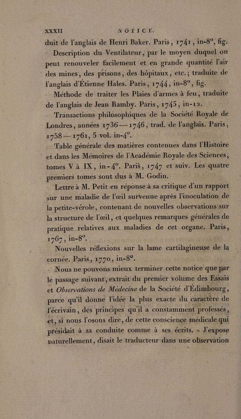 duit de l'anglais de Henri Baker. Paris, 1741 , in-8^, fig. Description du. Ventilateur, par le moyen duquel on peut renouveler facilement et en grande quantité l'air des mines, des prisons, des hôpitaux, etc.; traduite de l'anglais d'Étienne Hales. Paris, 1744, in-8°, fig. Méthode de traiter les Plaies d'armes à feu, traduite de l'anglais de Jean Ramby. Paris, 1745 , in-12. Transactions philosophiques de la Société Royale de Londres , années 1736 — 1746 , trad. de dn ia Paris, 1758 — 1761, 5 vol. in-4°. Table générale des matières contenues dans l'Histoire et dans les Mémoires de l'Académie Royale des Sciences, tomes V à IX, in- 49. Paris, 1747 et suiv. Les quatre premiers tomes sont dus à M. Godin. Lettre à M. Petit en réponse à sa critique d'un rapport sur une maladie de l'oeil survenue aprés l'inoculation de la petite-vérole, contenant de nouvelles observations sur la structure de l'œil, et quelques remarques générales de pratique relatives aux maladies de cet organe. Paris, 1767 , in-8°. Nouvelles réflexions sur la lame cartilagineuse de la cornée. Paris, 1770, in-8°. Nous ne pouvons mieux terminer cette notice que par le passage suivant, extrait du premier volume des Essais et Observations de Médecine de la Société d Édimbourg parce qu'il donne l'idée la plus exacte du caractère Be l'écrivain, des principes quil a constamment professés , et, si nous l'osons dire, de cette conscience médicale qui présidait à sa conduite comme à ses, écrits. « J'expose paturellement , disait le traducteur dans une observation 4