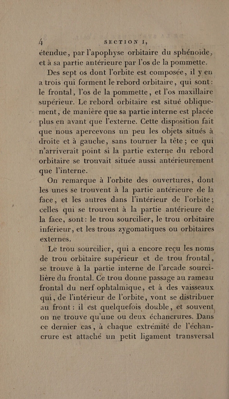 étendue, par l'apophyse orbitaire du sphénoide, et à sa partie antérieure par l'os de la pommette. Des sept os dont l'orbite est composée, il y en a trois qui forment le rebord orbitaire , qui sont: le frontal, l'os de la pommette, et l'os maxillaire supérieur. Le rebord orbitaire est situé oblique- ment, de maniére que sa partie interne est placée plus en avant que l'externe. Cette disposition fait que nous apercevons un peu les objets situés à droite et à gauche, sans tourner la tête; ce qui n'arriverait point si la partie externe du rebord orbitaire se trouvait située aussi antérieurement que l'interne. On remarque à l'orbite des ouvertures, dont les unes se trouvent à la partie antérieure de la face, et les autres dans l’intérieur de l'orbite; celles qui se trouvent à la partie antérieure de la face, sont: le trou sourcilier, le trou orbitaire inférieur, et les trous zygomatiques ou orbitaires externes. Le trou sourcilier, qui a encore recu les noms de trou orbitaire supérieur et de trou frontal, se trouve à la partie interne de l'arcade sourci- liére du frontal. Ce trou donne passage au rameau frontal du nerf ophtalmique, et à des vaisseaux qui, de l'intérieur de l'orbite, vont se distribuer au front: il est quelquefois double, et souvent, on ne trouve qu'une ou deux échancrures. Dans ce dernier cas, à chaque extrémité de l'échan- crure est attaché un petit ligament transversal