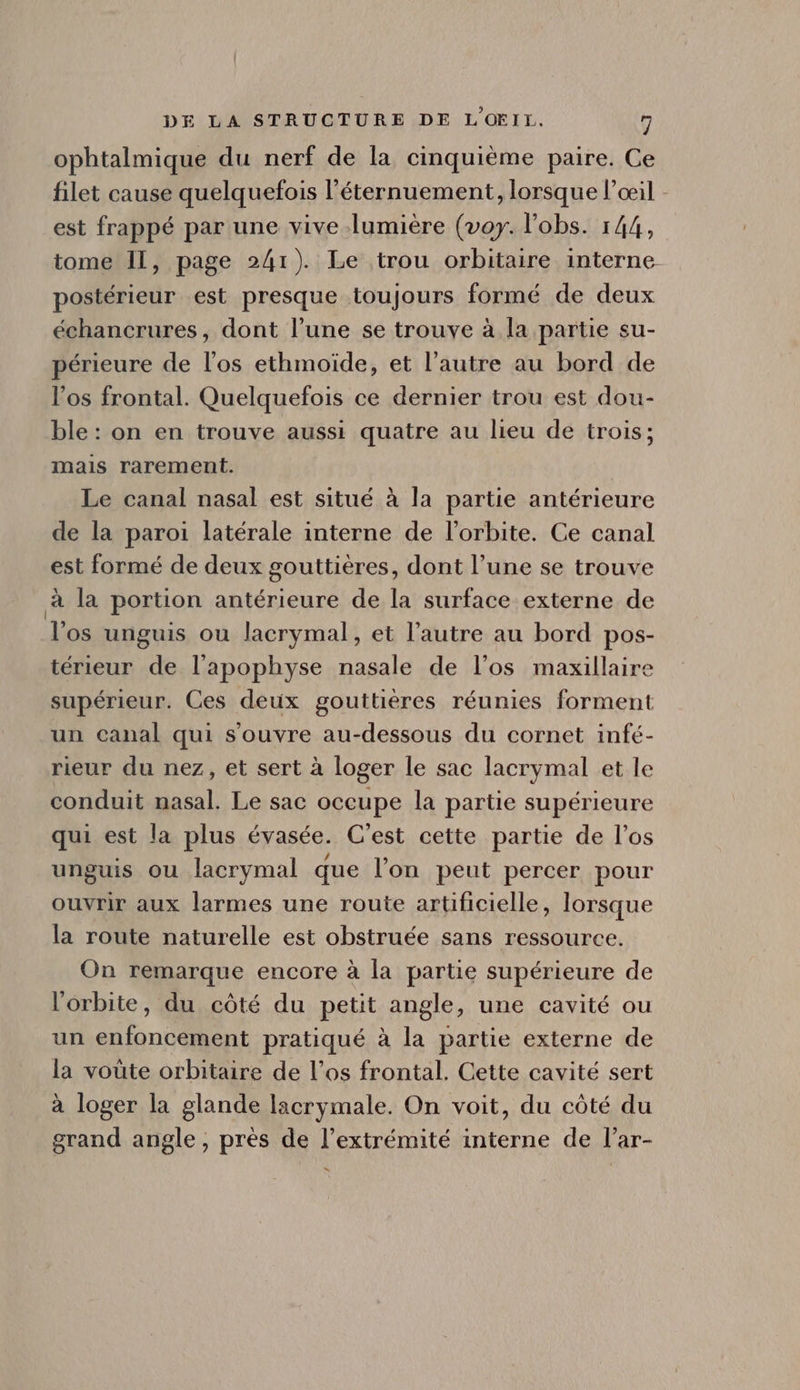 ophtalmique du nerf de la cinquième paire. Ce filet cause quelquefois l'éternuement, lorsque l'ceil - est frappé par une vive lumiére (voy. l'obs. 144, tome Il, page 241). Le trou orbitaire interne postérieur est presque toujours formé de deux échancrures, dont l'une se trouve à la partie su- périeure de l'os ethmoide, et l'autre au bord de l'os frontal. Quelquefois ce dernier trou est dou- ble: on en trouve aussi quatre au lieu de trois; mais rarement. Le canal nasal est situé à la partie antérieure de la paroi latérale interne de l'orbite. Ce canal est formé de deux gouttiéres, dont l'une se trouve à la portion antérieure de la surface externe de l'os unguis ou lacrymal, et l'autre au bord pos- térieur de l'apophyse nasale de l'os maxillaire supérieur. Ces deux gouttiéres réunies forment un canal qui s'ouvre au-dessous du cornet infé- rieur du nez, et sert à loger le sac lacrymal et le conduit nasal. Le sac occupe la partie supérieure qui est la plus évasée. C'est cette partie de l'os unguis ou lacrymal que l'on peut percer pour ouvrir aux larmes une route artificielle, lorsque la route naturelle est obstruée sans ressource. On remarque encore à la parte supérieure de l'orbite, du cóté du petit angle, une cavité ou un enfoncement pratiqué à la partie externe de la voüte orbitaire de l'os frontal. Cette cavité sert à loger la glande lacrymale. On voit, du côté du grand angle, prés de l'extrémité interne de l'ar- “