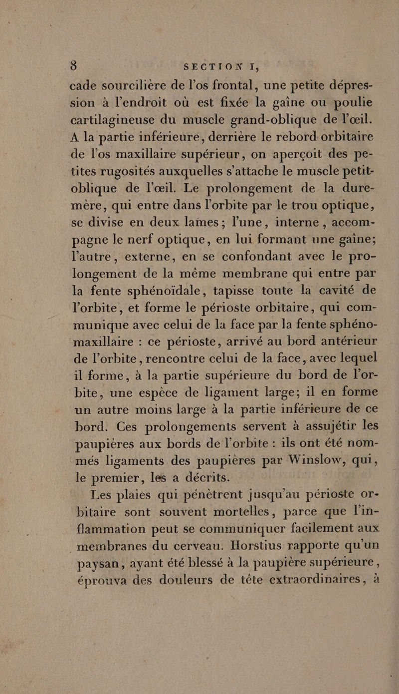 cade sourciliere de l'os frontal, une petite dépres- sion à l'endroit oü est fixée la gaine ou poulie cartilagineuse du muscle grand-oblique de l'oeil. A la partie inférieure, derrière le rebord:orbitaire de l'os maxillaire supérieur, on apercoit des pe- tites rugosités auxquelles s 'attache le muscle petit- oblique de l'oeil. Le prolongement de la dure- mére, qui entre dans l'orbite par le trou optique, se divise en deux lames ; l'une, interne , accom- pagne le nerf optique, en lui formant une gaine; l'autre, externe, en se confondant avec le pro- longement de la méme membrane qui entre par la fente sphénoidale, tapisse toute la cavité de l'orbite, et forme le périoste orbitaire, qui com- munique avec celui de la face par la fente sphéno- maxillaire : ce périoste, arrivé au bord antérieur de l'orbite , rencontre celui de la face, avec lequel il forme, à la partie supérieure du bord de l'or- bite, une espéce de ligament large; il en forme un autre moins large à la partie inférieure de ce bord. Ces prolongements servent à assujétir les paupiéres aux bords de l'orbite : ils ont été nom- més ligaments des paupieres par boit qui, le premier, les a décrits. Les plaies qui pénètrent jusqu'au périoste or- bitaire sont souvent mortelles, parce que l'in- flammation peut se communiquer facilement aux membranes du cerveau. Horstius rapporte qu'un paysan, ayant été blessé à la paupière supérieure, éprouva des douleurs de téte extraordinaires, à