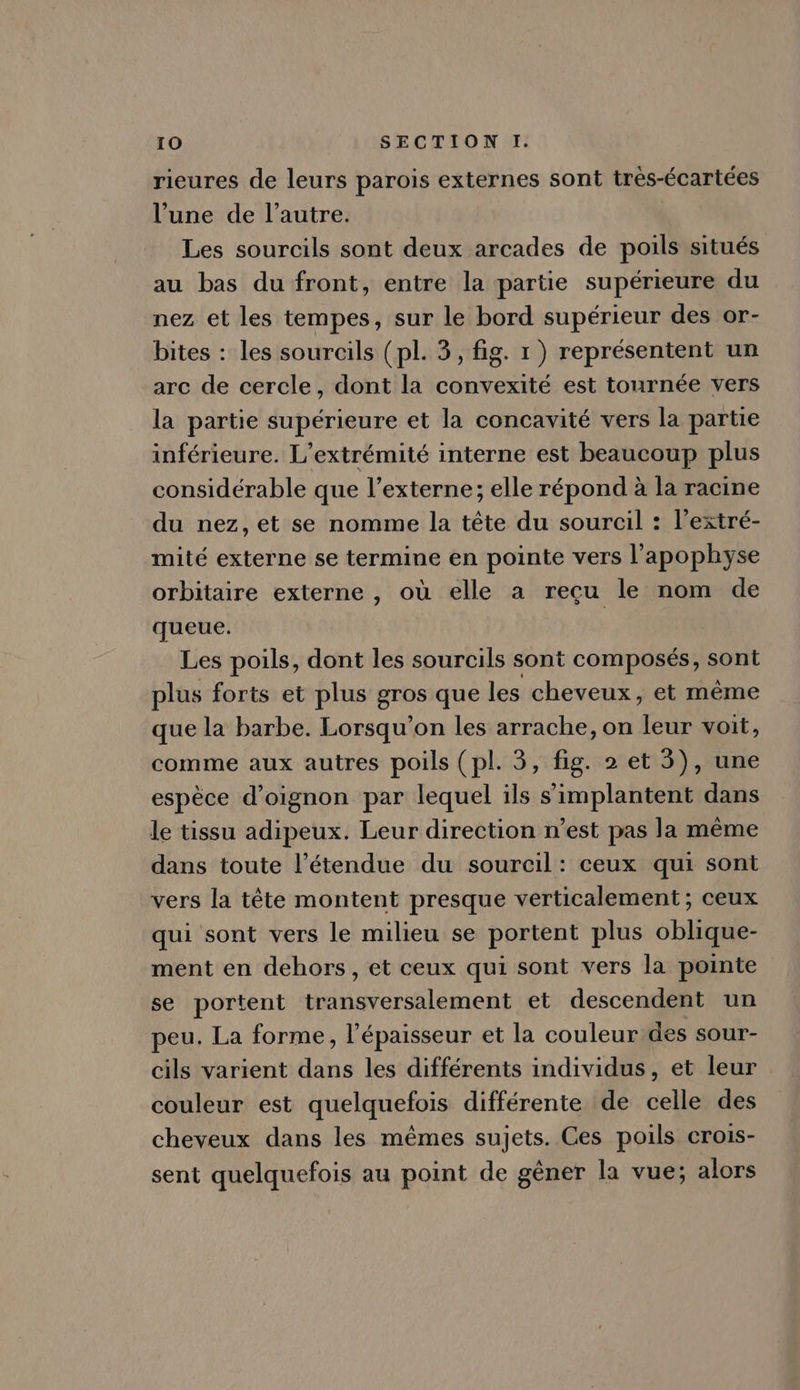 rieures de leurs parois externes sont trés-écartées l'une de l'autre. Les sourcils sont deux arcades de poils situés au bas du front, entre la partie supérieure du nez et les tempes, sur le bord supérieur des or- bites : les sourcils ( pl. 3, fig. 1) représentent un arc de cercle, dont la convexité est tournée vers la partie supérieure et la concavité vers la partie inférieure. L'extrémité interne est beaucoup plus considérable que l'externe; elle répond à la racine du nez,et se nomme la téte du sourcil : l'extré- mité externe se termine en pointe vers l'apophyse orbitaire externe , où elle a recu le nom de queue. | Les poils, dont les sourcils sont composés, sont plus forts et plus gros que les cheveux, et méme que la barbe. Lorsqu'on les arrache, on leur voit, comme aux autres poils (pl. 3, fig. 2 et 3), une espèce d'oignon par lequel ils s'implantent dans le tissu adipeux. Leur direction n'est pas la méme dans toute l'étendue du sourcil: ceux qui sont vers la téte montent presque verticalement ; ceux qui sont vers le milieu se portent plus oblique- ment en dehors, et ceux qui sont vers la pointe se portent transversalement et descendent un peu. La forme, l'épaisseur et la couleur des sour- cils varient dans les différents individus, et leur couleur est quelquefois différente de celle des cheveux dans les mémes sujets. Ces poils crois- sent quelquefois au point de géner la vue; alors