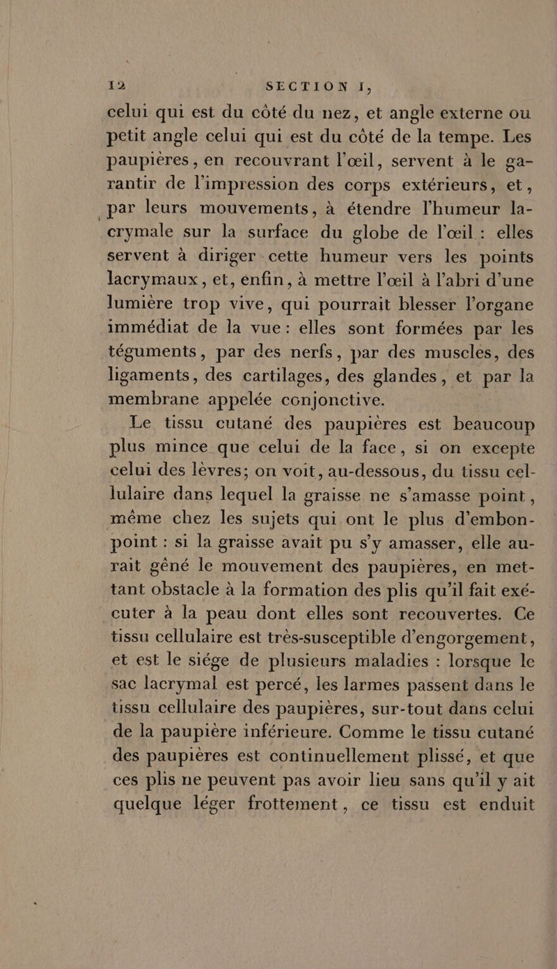 celui qui est du cóté du nez, et angle externe ou petit angle celui qui est du cóté de la tempe. Les paupiéres, en recouvrant l'oeil, servent à le ga- rantir de l'impression des corps extérieurs, et, par leurs mouvements, à étendre l'humeur la- crymale sur la surface du globe de l'œil : elles servent à diriger cette humeur vers les points lacrymaux, et, enfin, à mettre l'oeil à l'abri d'une lumiére trop vive, qui pourrait blesser l'organe immédiat de la vue: elles sont formées par les téguments, par des nerfs, par des muscles, des ligaments, des cartilages, des glandes, et par la membrane appelée conjonctive. Le tissu cutané des paupiéres est beaucoup plus mince que celui de la face, si on excepte celui des lèvres; on voit, au-dessous, du tissu cel- lulaire dans lequel la graisse ne s'amasse point, méme chez les sujets qui ont le plus d'embon- point: si la graisse avait pu s'y amasser, elle au- rait géné le mouvement des paupiéres, en met- tant obstacle à la formation des plis qu'il fait exé- cuter à la peau dont elles sont recouvertes. Ce tissu cellulaire est trés-susceptible d'engorgement, et est le siége de plusieurs maladies : lorsque le sac lacrymal est percé, les larmes passent dans le ussu cellulaire des paupières, sur-tout dans celui de la paupiére inférieure. Comme le tissu cutané des paupiéres est continuellement plissé, et que ces plis ne peuvent pas avoir lieu sans qu'il y ait quelque léger frottement, ce tissu est enduit