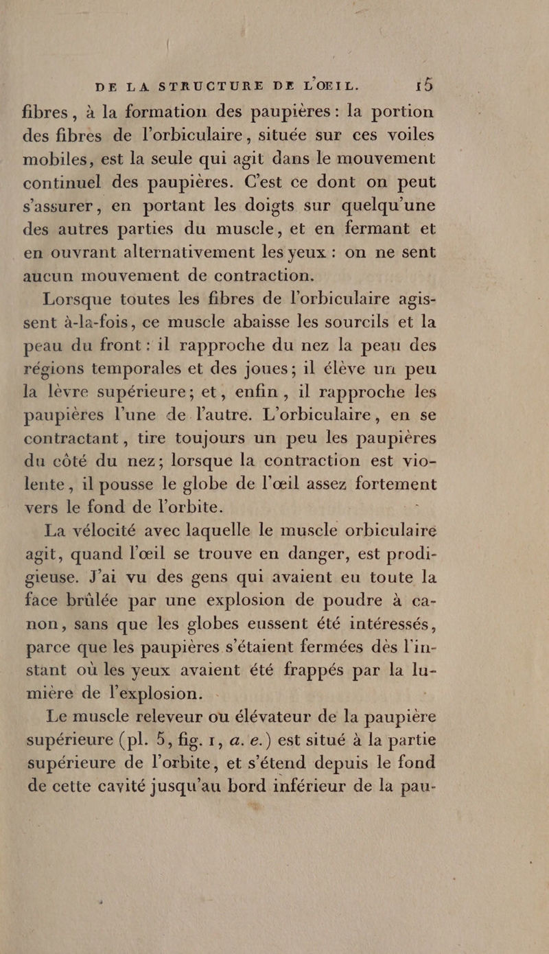 fibres, à la formation des paupières : la portion des fibres de l'orbiculaire, située sur ces voiles mobiles, est la seule qui agit dans le mouvement continuel des paupiéres. C'est ce dont on peut s'assurer, en portant les doigts sur quelqu'une des autres parties du muscle, et en fermant et en ouvrant alternativement les yeux : on ne sent aucun mouvement de contraction. Lorsque toutes les fibres de l'orbiculaire agis- sent à-la-fois, ce muscle abaisse les sourcils et la peau du front : il rapproche du nez la peau des régions temporales et des joues; il éléve un peu la lévre supérieure; et, enfin, il rapproche les paupières l'une de l'autre. L'orbiculaire, en se contractant, tire toujours un peu les paupiéres du cóté du nez; lorsque la contraction est vio- lente, il pousse le globe de l'oeil assez fortement vers le fond de l'orbite. La vélocité avec laquelle le muscle orbiculaire agit, quand l'oeil se trouve en danger, est prodi- gieuse. J'ai vu des gens qui avaient eu toute la face brülée par une explosion de poudre à ca- non, sans que les globes eussent été intéressés, parce que les paupières s'étaient fermées dès l'in- stant oü les yeux avaient été frappés par la lu- miere de l'explosion. Le muscle releveur ou élévateur de la paupière supérieure (pl. 5, fig. r, a. e.) est situé à la partie supérieure de l'orbite, et s'étend depuis le fond de cette cavité jusqu'au bord inférieur de la pau-