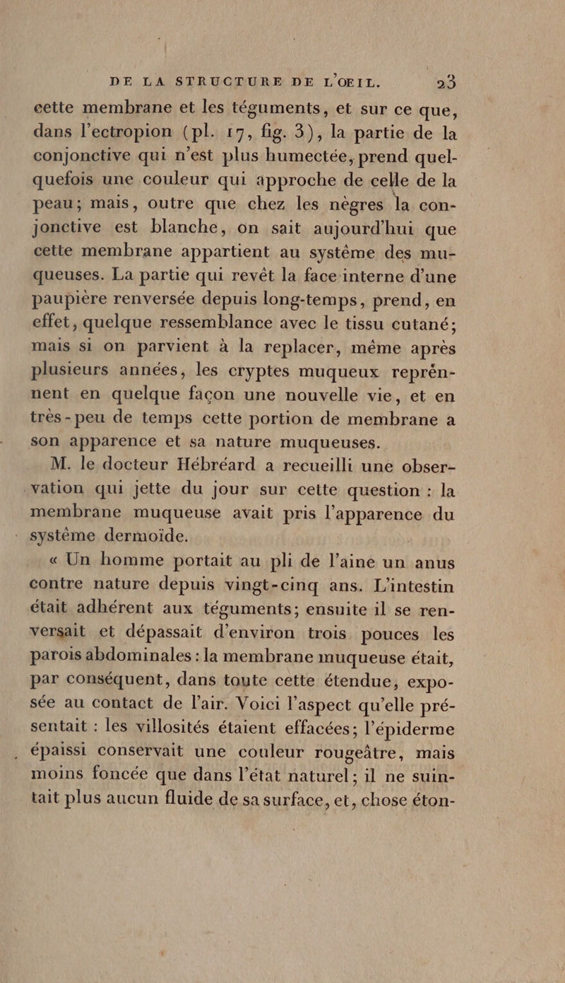 cette membrane et les téguments, et sur ce que, dans l'ectropion (pl. 17, fig. 3), la partie de la conjonctive qui n'est plus humectée, prend quel- quefois une couleur qui approche de celle de la peau; mais, outre que chez les nègres la con- jonctive est blanche, on sait aujourd'hui que cette membrane appartient au systéme des mu- queuses. La partie qui revét la face interne d'une paupière renversée depuis long-temps, prend, en effet, quelque ressemblance avec le tissu cutané; mais si on parvient à la replacer, méme aprés plusieurs années, les cryptes muqueux reprén- nent en quelque facon une nouvelle vie, et en trés- peu de temps cette portion de membrane a son apparence et sa nature muqueuses. M. le docteur Hébréard a recueilli une obser- vation qui jette du jour sur cette question : la membrane muqueuse avait pris l'apparence du systéme dermoide. « Un homme portait au pli de l'aine un anus contre nature depuis vingt-cinq ans. L'intestin était adhérent aux téguments; ensuite il se ren- versait et dépassait d'environ trois pouces les parois abdominales : la membrane muqueuse était, par conséquent, dans toute cette étendue, expo- sée au contact de l'air. Voici l'aspect qu'elle pré- sentait : les villosités étaient effacées; l'épiderme épaissi conservait une couleur rougeàtre, mais moins foncée que dans l'état naturel; il ne suin- tait plus aucun fluide de sa surface, et, chose éton-