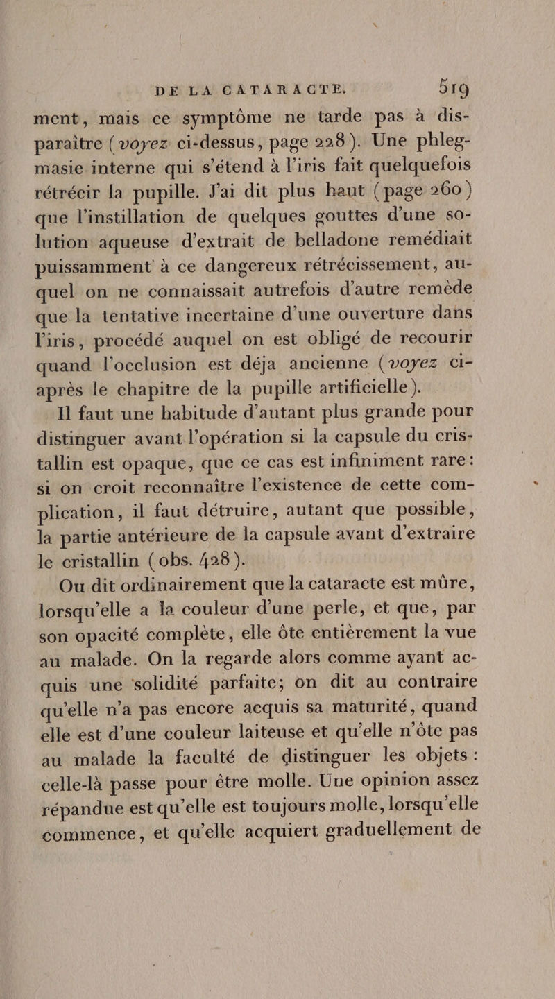 ment, mais ce symptôme ne tarde pas à dis- paraître (voyez ci-dessus, page 228). Une phleg- masie interne qui s'étend à l'iris fait quelquefois rétrécir la pupille. J'ai dit plus haut (page 260) que l'instillation de quelques gouttes d'une so- lution aqueuse d'extrait de belladone remédiait puissamment à ce dangereux rétrécissement, au- quel on ne connaissait autrefois d'autre remède que la tentative incertaine d'une ouverture dans l'iris, procédé auquel on est obligé de recourir quand l'occlusion est déja ancienne (voyez ci- aprés le chapitre de la pupille artificielle ). Il faut une habitude d'autant plus grande pour distinguer avant l'opération si la capsule du cris- tallin est opaque, que ce cas est infiniment rare: si on croit reconnaître l'existence de cette com- plication, il faut détruire, autant que possible, la partie antérieure de la capsule avant d'extraire le cristallin ( obs. 428). Ou dit ordinairement que la cataracte est müre, lorsqu'elle a la couleur d'une perle, et que, par son opacité complète, elle óte entierement la vue au malade. On la regarde alors comme ayant ac- quis une solidité parfaite; on dit au contraire qu'elle n'a pas encore acquis sa maturité, quand elle est d'une couleur laiteuse et qu'elle n'óte pas au malade la faculté de distinguer les objets : celle-là passe pour étre molle. Une opinion assez répandue est qu'elle est toujours molle, lorsqu'elle commence, et qu'elle acquiert graduellement de