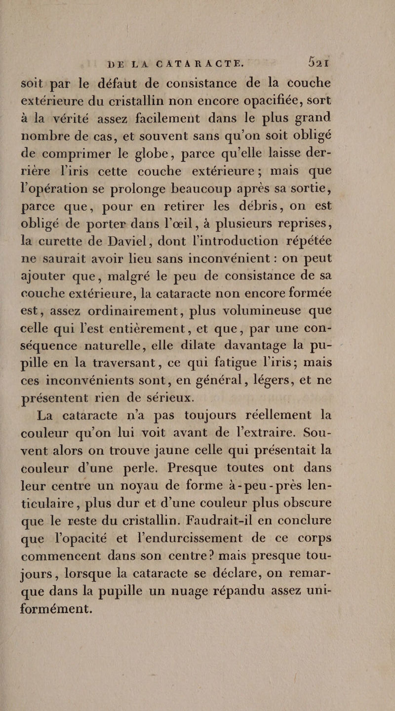 soit par le défaut de consistance de la couche extérieure du cristallin non encore opacifiée, sort à la vérité assez facilement dans le plus grand nombre de cas, et souvent sans qu’on soit obligé de comprimer le globe, parce qu'elle laisse der- rière l'iris cette couche extérieure; mais que l'opération se prolonge beaucoup aprés sa sortie, parce que, pour en retirer les débris, on est obligé de porter dans l'oeil, à plusieurs reprises, la curette de Daviel, dont l'introduction répétée ne saurait avoir lieu sans inconvénient : on peut ajouter que, malgré le peu de consistance de sa couche extérieure, la cataracte non encore formée est, assez ordinairement, plus volumineuse que celle qui l'est entièrement, et que, par une con- séquence naturelle, elle dilate davantage la pu- pille en la traversant, ce qui fatigue l'iris; mais ces inconvénients sont, en général, légers, et ne présentent rien de sérieux. La cataracte n'a pas toujours PdolleridHr la couleur qu'on lui voit avant de l'extraire. Sou- vent alors on trouve jaune celle qui présentait la couleur d'une perle. Presque toutes ont dans leur centre un noyau de forme à-peu- prés len- ticulaire, plus dur et d'une couleur plus obscure que le reste du cristallin. Faudrait-il en conclure que l'opacité et l'endurcissement de ce corps commencent dans son centre? mais presque tou- jours, lorsque la cataracte se déclare, on remar- que dans la pupille un nuage répandu assez uni- formément.