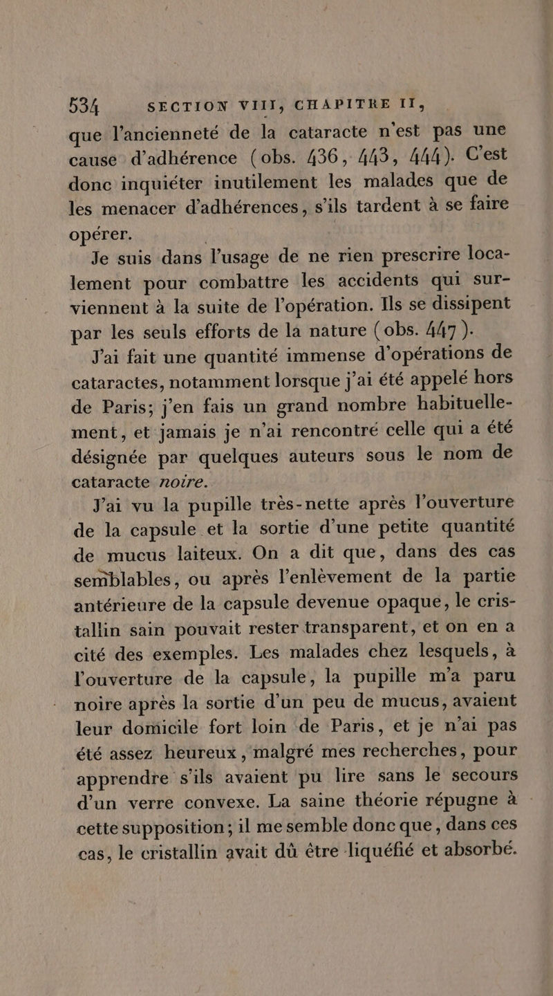 que l'ancienneté de la cataracte n'est pas une cause d'adhérence (obs. 436, 443, 444). C'est donc inquiéter inutilement les malades que de les menacer d'adhérences, s'ils tardent à se faire opérer. | | Je suis dans l'usage de ne rien prescrire loca- lement pour combattre les accidents qui sur- viennent à la suite de l'opération. Ils se dissipent par les seuls efforts de la nature ( obs. 447 ). J'ai fait une quantité immense d'opérations de cataractes, notamment lorsque j'ai été appelé hors de Paris; j'en fais un grand nombre habituelle- ment, et jamais je n'ai rencontré celle qui a été désignée par quelques auteurs sous le nom de cataracte noire. Jai vu la pupille trés- nette aprés l'ouverture de la capsule et la sortie d'une petite quantité de mucus laiteux. On a dit que, dans des cas semblables, ou aprés l'enlévement de la partie antérieure de la capsule devenue opaque, le cris- tallin sain pouvait rester transparent, et on en a cité des exemples. Les malades chez lesquels, à l'ouverture de la capsule, la pupille m'a paru noire aprés la sortie d'un peu de mucus, avaient leur domicile fort loin de Paris, et je n'ai pas été assez heureux, malgré mes recherches, pour apprendre s'ils avaient pu lire sans le secours d'un verre convexe. La saine théorie répugne à cette supposition ; il me semble donc que, dans ces cas, le cristallin avait dà étre liquéfié et absorbé.