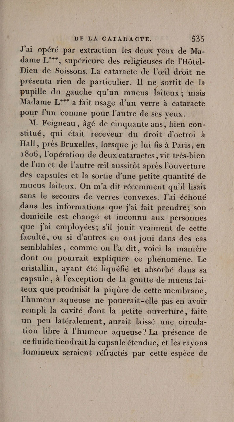 J'ai opéré par extraction les deux yeux de Ma- dame L'*, supérieure des religieuses de l'Hótel- Dieu de Soissons. La cataracte de l'oeil droit ne présenta rien de particulier. Il ne sortit de la pupille du gauche qu'un mucus faiteux ; mais Madame L*** a fait usage d'un verre à cataracte pour l'un comme pour l'autre de ses yeux. M. Feigneau, âgé de cinquante ans, bien con- stitué, qui était receveur du droit d'octroi à Hall, prés Bruxelles, lorsque je lui fis à Paris, en 1806, l'opération de deux cataractes , vit très-bien de E et de l'autre œil aussitôt après l'ouverture des capsules et la sortie d'une petite quantité de mucus laiteux. On m'a dit récemment qu ll lisait sans le secours de verres convexes. J'ai échoué dans les informations que j'ai fait prendre; son domicile est changé et inconnu aux personnes que jai employées; s'il jouit vraiment de cette faculté, ou si d'autres en ont joui dans des cas semblables, comme on l'a dit, voici la maniére dont on pourrait expliquer ce phénomène. Le cristallin, ayant été liquéfié et absorbé dans sa capsule, à l'exception de la goutte de mucus lai- teux que produisit la piqüre de cette membrane, l'humeur aqueuse ne pourrait-elle pas en avoir rempli la cavité dont la petite ouverture, faite un peu latéralement, aurait laissé une circula- tion libre à l'humeur aqueuse? La présence de ce fluide tiendrait la capsule étendue, et les rayons lumineux seraient réfractés par cette espéce de