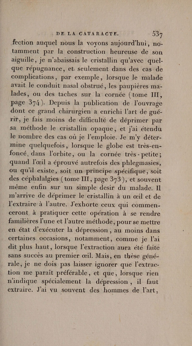 fection auquel nous la voyons aujourd'hui, no- tamment par la construction heureuse de son aiguille, je n'abaissais le cristallin qu'avec quel- que répugnance, et. seulement dans des cas de complications, par exemple, lorsque le malade avait le conduit nasal obstrué, les paupiéres ma- lades, ou des taches sur la cornée (tome III, page 574). Depuis la publication de l'ouvrage dont ce grand chirurgien a enrichi l'art de gué- rir, je fais moins de difficulté de déprimer par sa méthode le cristallin opaque, et j'ai étendu le nombre des cas où je l'emploie. Je m'y déter- mine quelquefois, lorsque le globe est très-en- foncé, dans l'orbite, ou la cornée trés - petite ; quand l'oeil a éprouvé autrefois des phlegmasies, ou qu'il existe, soit un principe spécifique, soit des céphalalgies (tome III, page 373), et souvent méme enfin sur un simple desir du malade. Il m'arrive de déprimer le cristallin à un œil et de l'extraire à l'autre. F'exhorte ceux qui commen- ceront à pratiquer cette opération à se rendre familières l'une et l'autre méthode, pour se mettre en état d'exécuter la dépression , au moins dans certaines occasions, notamment, comme je l'ai dit plus haut, lorsque l'extraction aura été faite sans succès au premier œil. Mais, en thèse géné- rale, je ne dois pas laisser ignorer que l'extrac- tion me parait préférable, et que, lorsque rien nindique spécialement la dépression , il faut extraire. J'ai vu souvent des hommes de l'art,