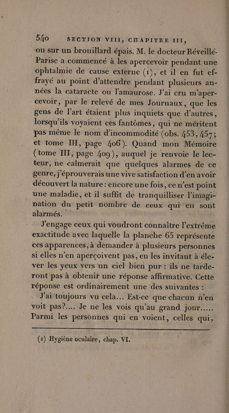 ou sur un brouillard épais. M. le docteur Réveillé- Parise a commencé à les apercevoir pendant une ophtalmie de cause externe (1), et il en fut ef- frayé au point d'attendre pendant plusieurs an- nées la cataracte ou l'amaurose. Jai cru m'aper- | cevoir, par le relevé de mes Journaux, que les gens de l'art étaient plus inquiets que d'autres, lorsqu'ils voyaient ces fantómes, qui ne méritent pas méme le nom d'incommodité (obs. 453, 457; et tome III, page 406). Quand mon Mémoire (tome III, page 409 ), auquel je renvoie le lec- teur, ne calmerait que quelques alarmes de ce genre, j'éprouverais une vive satisfaction d'en avoir découvert la nature: encore une fois, ce n'est point une maladie, et il suffit de tranquilliser l'imagi- nation du petit nombre de ceux qui en sont alarmés. | | J'engage ceux qui voudront connaitre l'extréme exactitude avec laquelle la planche 65 représente ces apparences,à demander à plusieurs personnes si elles n'en apercoivent pas, en les invitant à éle- ver les yeux vers un ciel bien pur : ils ne tarde- ront pas à obtenir une réponse affirmative. Cette réponse est ordinairement une des suivantes : J'ai toujours vu cela... Est-ce que chacun n'en voit pas?.... Je ne les vois qu'au grand jour..... Parmi les personnes qui en voient, celles qui, UE RSA ARE de SL ON Da REGES LUE (VNDE ns (1) Hygiène oculaire, chap. VI. |