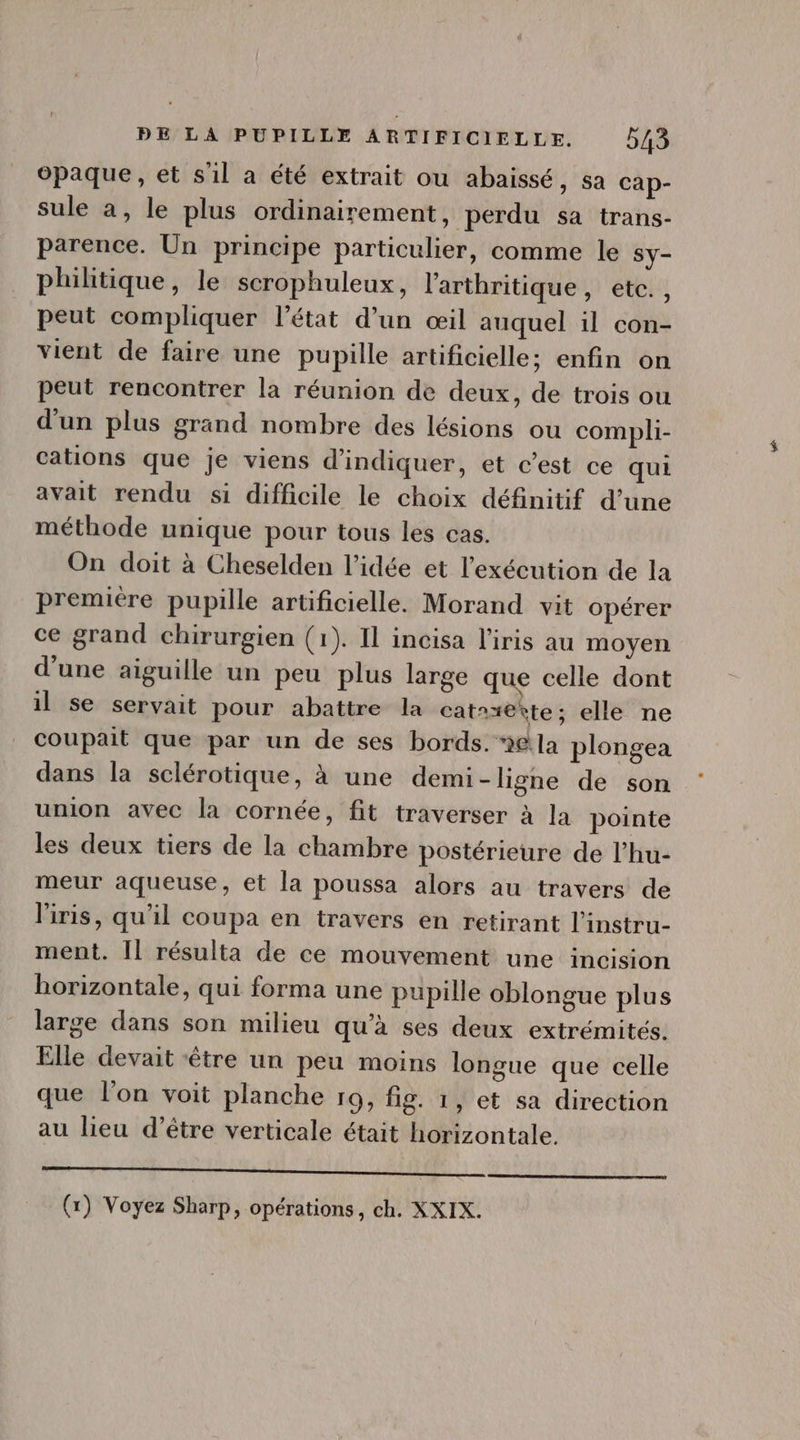 opaque, et s'il a été extrait ou abaissé, sa cap- sule a, le plus ordinairement, perdu sa trans- parence. Un principe particulier, comme le Sy- philitique, le scrophuleux, l'arthritique, etc. , peut compliquer l'état d'un oeil auquel il con- vient de faire une pupille artificielle; enfin on peut rencontrer la réunion de deux, de trois ou d'un plus grand nombre des lésions ou compli- cations que je viens d'indiquer, et c'est ce qui avait rendu si difficile le choix définitif d'une méthode unique pour tous les cas. On doit à Cheselden l'idée et l'exécution de la premiére pupille artificielle. Morand vit opérer ce grand chirurgien (1). Il incisa l'iris au moyen d'une aiguille un peu plus large que celle dont il se servait pour abattre la cat^xe*te; elle ne coupait que par un de ses bords. ela plongea dans la sclérotique, à une demi-ligne de son union avec la cornée, fit traverser à la pointe les deux tiers de la chambre postérieure de l'hu- meur aqueuse, et la poussa alors au travers de l'iris, qu'il coupa en travers en retirant l'instru- ment. Il résulta de ce mouvement une incision horizontale, qui forma une pupille oblongue plus large dans son milieu qu'à ses deux extrémités. Elle devait être un peu moins longue que celle que l'on voit planche r9, fig. 1, et sa direction au lieu d'étre verticale était horizontale. ——— M ——— € ——À. (x) Voyez Sharp, opérations, ch. XXIX.