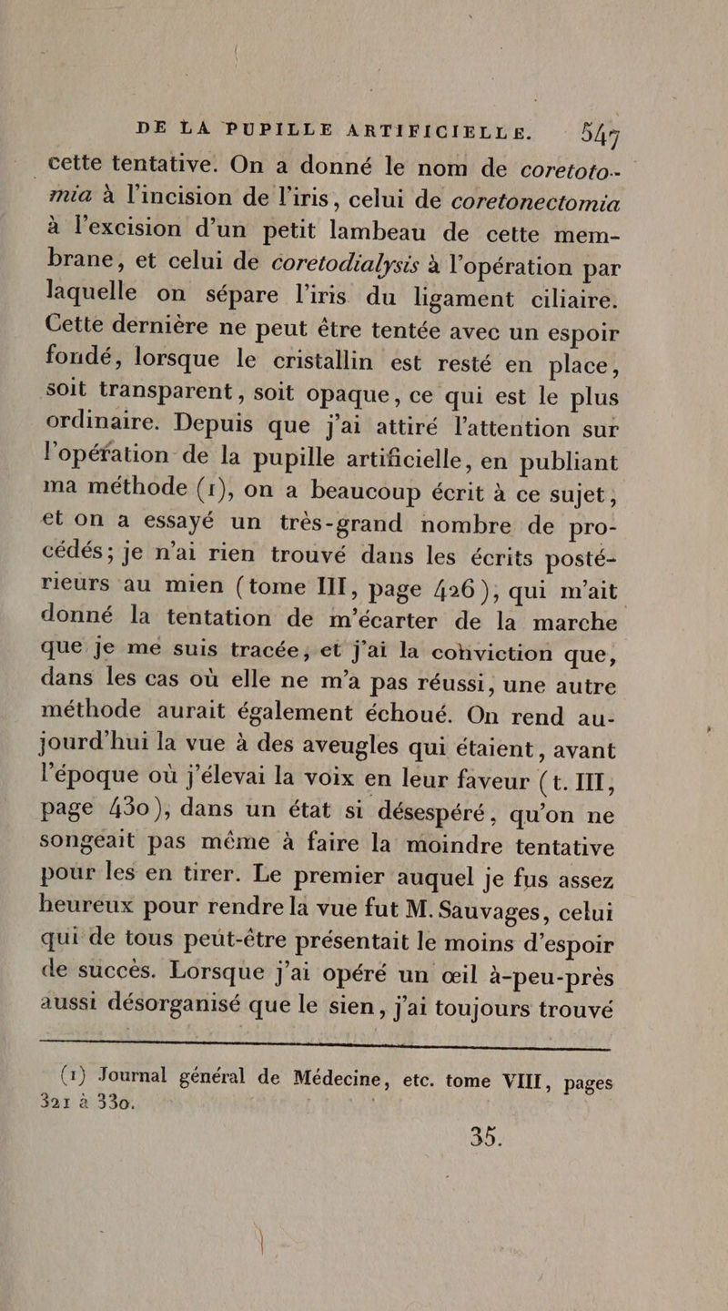 cette tentative. On a donné le nom de coretoto.- zia à l'incision de l'iris, celui de coretonectomia à l'excision d'un petit lambeau de cette mem- brane, et celui de coretodialysis à l'opération par laquelle on sépare l'iris du ligament ciliaire. Cette derniére ne peut étre tentée avec un espoir fondé, lorsque le cristallin est resté en place, soit transparent, soit opaque, ce qui est le plus ordinaire. Depuis que j'ai attiré l'attention sur l'opération: de la pupille artificielle, en publiant ma méthode (1), on a beaucoup écrit à ce sujet , ct on a essayé un trés-grand nombre de pro- cédés; je n'ai rien trouvé dans les écrits posté- rieurs au mien (tome III, page 426), qui m'ait. donné la tentation de m'écarter de la marche que je me suis tracée, et j'ai la conviction que, dans les cas où elle ne m'a pas réussi, une autre méthode aurait également échoué. On rend au- jourd' hui la vue à des aveugles qui étaient, avant l'époque où j'élevai la voix en leur faveur ( t. III, page 430), dans un état si désespéré, qu'on ne songeait pas méme à faire la moindre tentative pour les en tirer. Le premier auquel je fus assez heureux pour rendre la vue fut M. Sauvages, celui qui de tous peut-être présentait le moins d'espoir de succès. Lorsque j'ai opéré un œil à-peu-près aussi désorganisé que le sien, j'ai toujours trouvé ILICE OBEN Cs once Pp VE (1) Journal général de Médecine, etc. tome VIII, pages 321 à 330. 35.