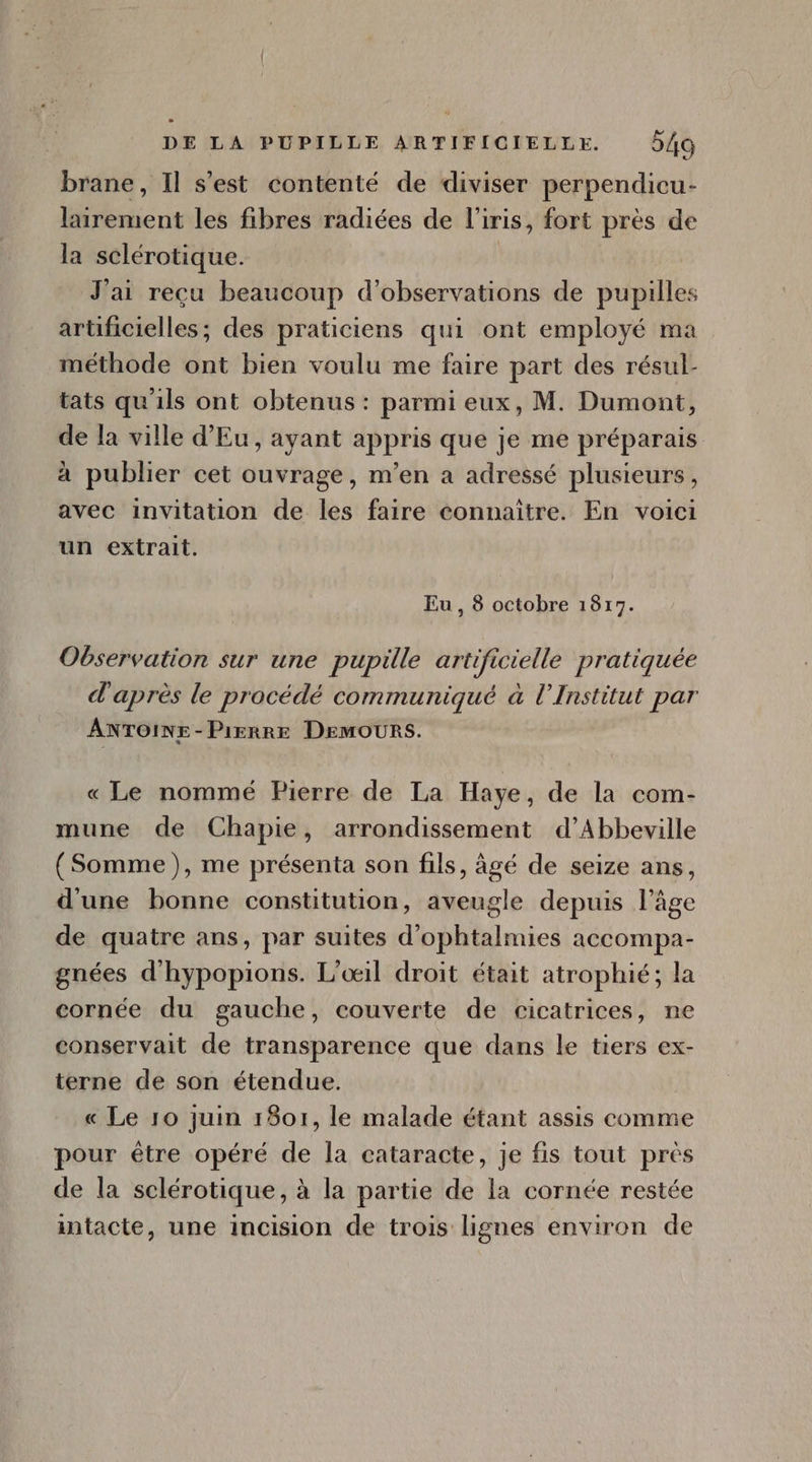 brane, Il s'est contenté de diviser perpendicu- lairement les fibres radiées de l'iris, fort prés de la sclérotique. J'ai recu beaucoup d'observations de pupilles artificielles; des praticiens qui ont employé ma . méthode ont bien voulu me faire part des résul- tats qu'ils ont obtenus: parmi eux, M. Dumont, de la ville d'Eu, ayant appris que je me préparais à publier cet ouvrage, m'en a adressé plusieurs, avec invitation de les faire connaitre. En voici un extrait. Eu, 8 octobre 1817. Observation sur une pupille artificielle pratiquée d'aprés le procédé communiqué à l'Institut par AÁNTOINE-PixnnE DEMOURS. «Le nommé Pierre de La Haye, de la com- mune de Chapie, arrondissement d’Abbeville (Somme), me présenta son fils, âgé de seize ans, d'une bonne constitution, aveugle depuis l'áge de quatre ans, par suites d'ophtalmies accompa- gnées d'hypopions. L'oil droit était atrophié; la cornée du gauche, couverte de cicatrices, ne conservait de transparence que dans le tiers ex- terne de son étendue. « Le 10 juin 1801, le malade étant assis comme pour être opéré de la cataracte, je fis tout près de la sclérotique, à la partie de la cornée restée intacte, une incision de trois lignes environ de