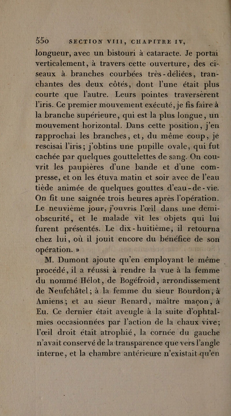 \ longueur, avec un bistouri à cataracte. Je portai verticalement, à travers cette ouverture, des ci- seaux à. branches courbées très-déliées, tran- chantes des deux côtés, dont l’une était plus courte que l'autre. Leurs pointes traverserent l'iris. Ce premier mouvement exécuté, je fis faire à la branche supérieure, qui est la plus longue, un mouvement horizontal. Dans cette position, j'en rapprochai les branches, et, du méme coup, jé rescisai l'iris; j'obtins une pupille ovale, qui fut cachée par quelques gouttelettes de sang. On cou- vrit les paupiéres d'une bande et d'une com- presse, et on les étuva matin et soir avec de l'eau tiède animée de quelques gouttes d'eau - de - vie. On fit une saignée trois heures aprés l'opération. Le neuvième jour, j'ouvris l'oeil. dans une demi- obscurité, et le malade vit les objets qui lui furent présentés. Le dix- huitiéme, il retourna chez lui, ou il jouit encore du bénéfice de son opération. » 2: M. Dumont ajoute qu'en employant le méme . procédé, il a réussi à rendre la vue à la femme du nommé Hélot, de Bogéfroid, arrondissement de Neufchátel ; à la femme du sieur Bourdon, à Amiens; et au sieur Renard, maitre macon, à Eu. Ce dernier était aveugle à la suite d'ophtal- mies occasionnées par l'action de la chaux vive; l'oeil droit était atrophié, la cornée du gauche n'avait conservé de la transparence que vers l'angle interne, et la chambre antérieure n'existait.qu'en