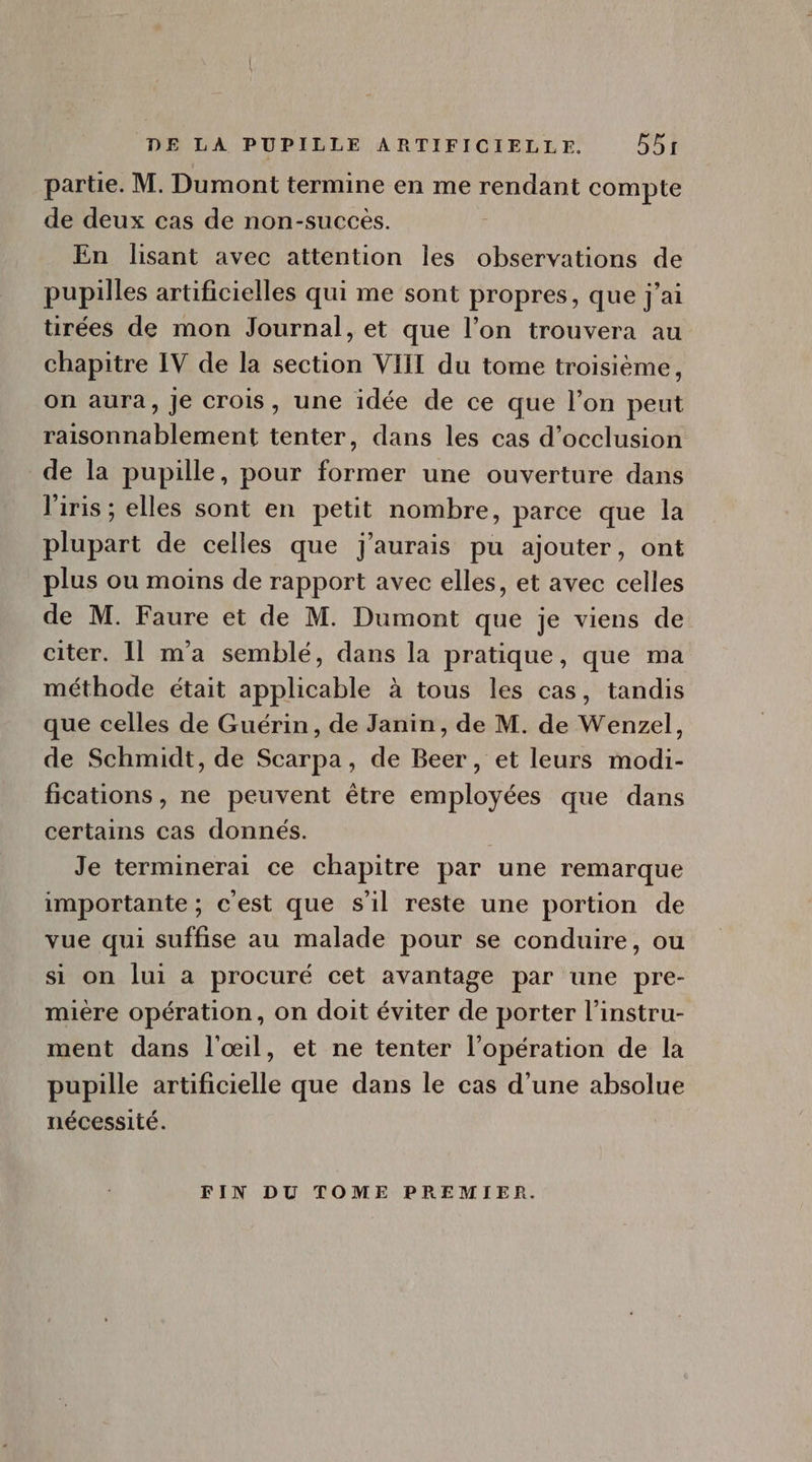 partie. M. Dumont termine en me rendant compte de deux cas de non-succés. En lisant avec attention les observations de pupilles artificielles qui me sont propres, que j'ai ürées de mon Journal, et que l'on trouvera au chapitre IV de la section VIII du tome troisième, on aura, je crois, une idée de ce que l'on peut raisonnablement tenter, dans les cas d'occlusion de la pupille, pour former une ouverture dans l'iris; elles sont en petit nombre, parce que la plupart de celles que j'aurais pu ajouter, ont plus ou moins de rapport avec elles, et avec celles de M. Faure et de M. Dumont que je viens de citer. Il m'a semblé, dans la pratique, que ma méthode était applicable à tous les cas, tandis que celles de Guérin, de Janin, de M. de Wenzel, de Schmidt, de Scarpa, de Beer, et leurs modi- fications, ne peuvent étre employées que dans certains cas donnés. | Je terminerai ce chapitre par une remarque importante; c'est que s'il reste une portion de vue qui suffise au malade pour se conduire, ou si on lui a procuré cet avantage par une pre- miere opération, on doit éviter de porter l'instru- ment dans l'oil, et ne tenter l'opération de la pupille artificielle que dans le cas d'une absolue nécessité. FIN DU TOME PREMIER.