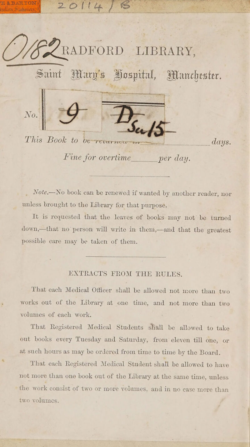 Spx Sa i f nw ae ie eS ae RADFORD LIBRARY, Saunt Mary's Hospital, Manchester. aaeemeeemee ee ee This Book to be=reverrcc 5 ; days. ine for overtime per day. Note.—No book can be renewed if wanted by another reader, nor unless brought to the Library for that purpose. It is requested that the leaves of books may not be turned down,—that no’ person will write in them,—and that the greatest possible care may be taken of them. EXTRACTS FROM THE RULES. That each Medical Officer shall be allowed not more than two works out of the Library at one time, and not more than two volumes of each work. That Registered Medical Students shall be allowed to take out books every Tuesday and Saturday, from eleven till one, or at such hours as may be ordered from time to time by the Board. ; That each Registered Medical Student shall be allowed to have not more than one book out of the Library at the same time, unless the work consist of two or more volumes, and in no case more than