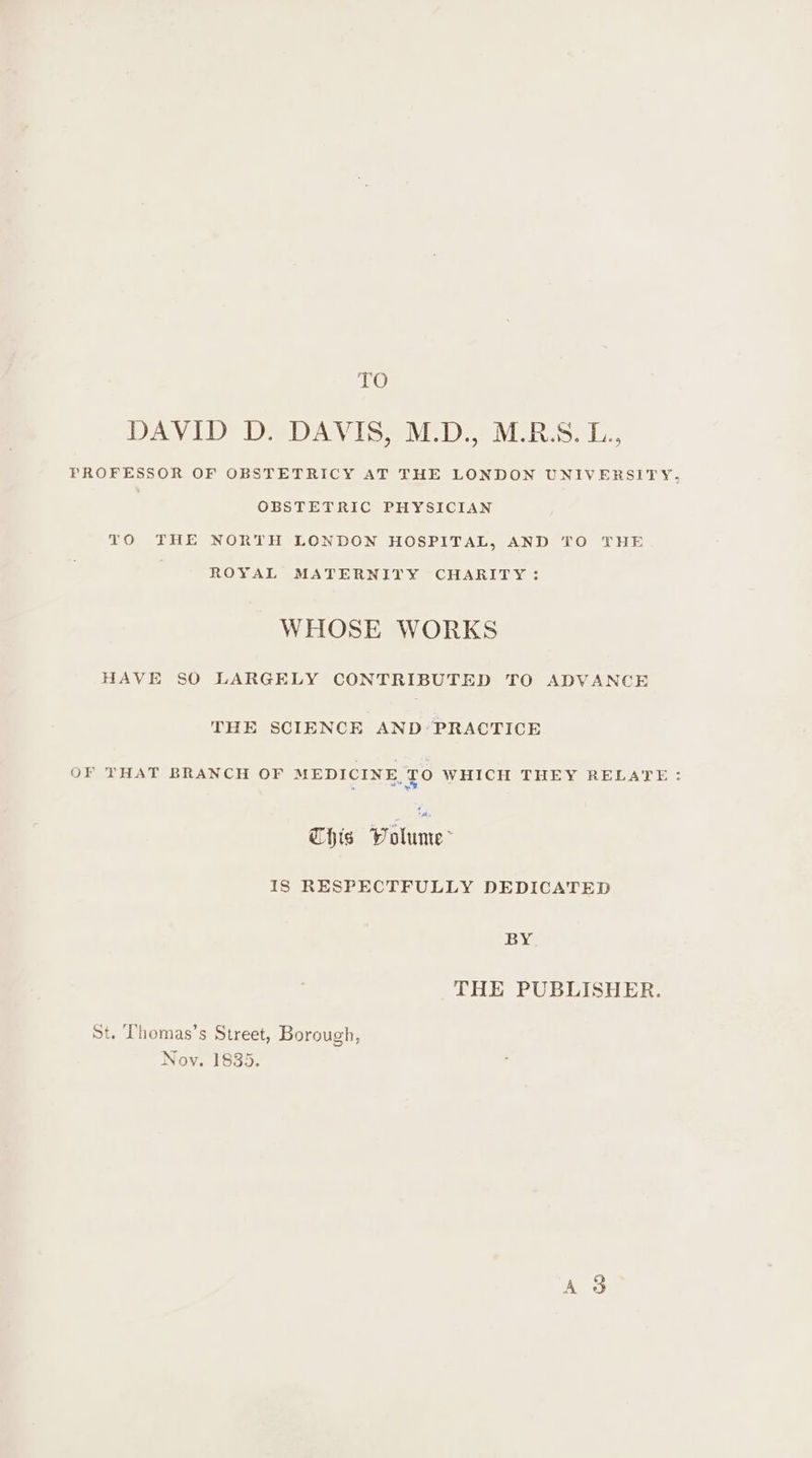 EO DAVID D. DAVIS, M.D., M.R.S.L., PROFESSOR OF OBSTETRICY AT THE LONDON UNIVERSITY, OBSTETRIC PHYSICIAN TO THE NORTH LONDON HOSPITAL, AND TO THE ROYAL MATERNITY CHARITY: WHOSE WORKS HAVE SO LARGELY CONTRIBUTED TO ADVANCE THE SCIENCE AND PRACTICE OF THAT BRANCH OF MEDICINE, TO WHICH THEY RELATE: This Volume&gt; 18 RESPECTFULLY DEDICATED BY THE PUBLISHER. St. Thomas’s Street, Borough, Nov. 1835. aes