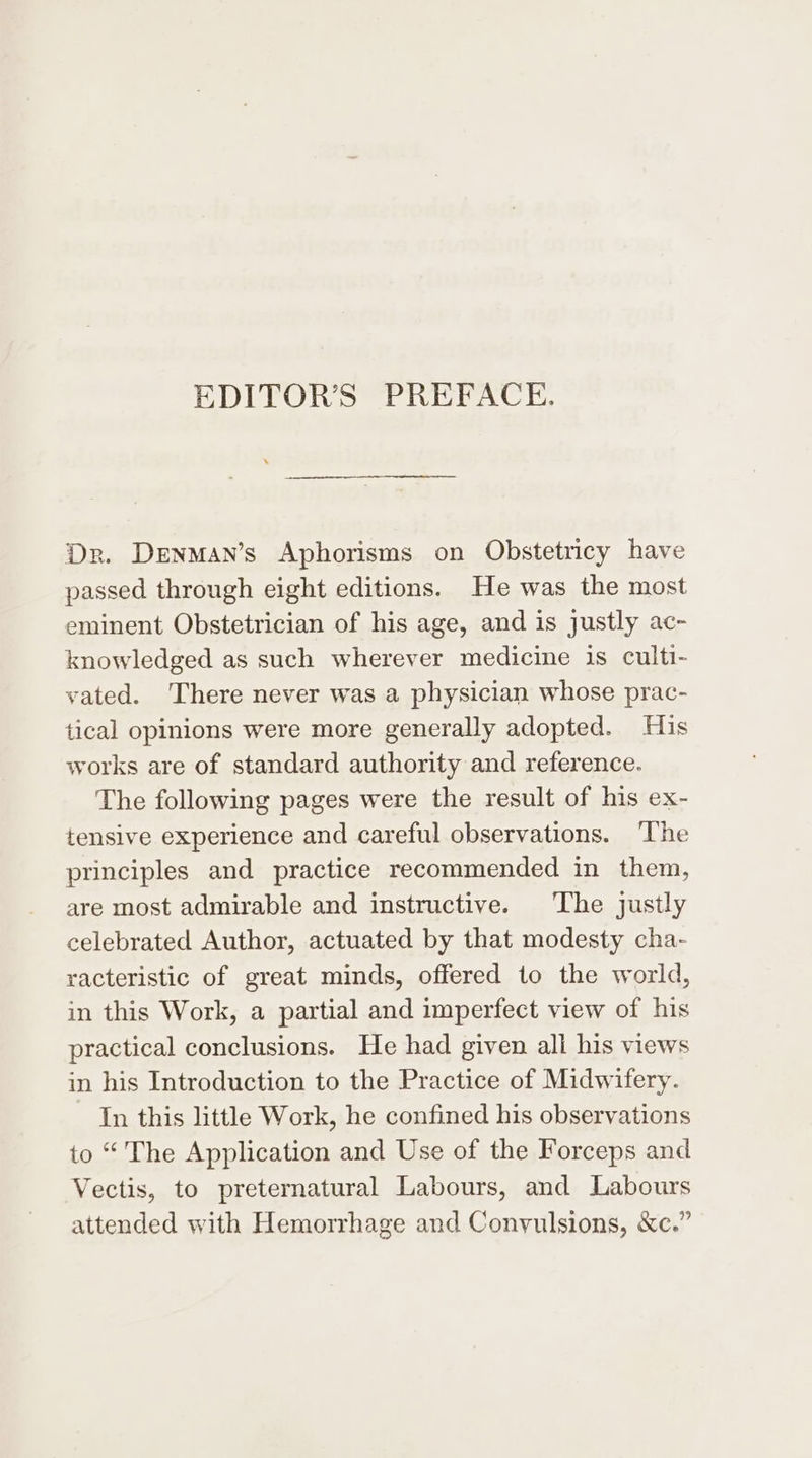 EDITOR’S PREFACE. Dr. Denman’s Aphorisms on Obstetricy have passed through eight editions. He was the most eminent Obstetrician of his age, and is justly ac- knowledged as such wherever medicine is culti- vated. There never was a physician whose prac- tical opinions were more generally adopted. His works are of standard authority and reference. The following pages were the result of his ex- tensive experience and careful observations. ‘The principles and practice recommended in them, are most admirable and instructive. The justly celebrated Author, actuated by that modesty cha- racteristic of great minds, offered to the world, in this Work, a partial and imperfect view of his practical conclusions. He had given all his views in his Introduction to the Practice of Midwifery. In this little Work, he confined his observations to “ The Application and Use of the Forceps and Vectis, to preternatural Labours, and Labours attended with Hemorrhage and Convulsions, &amp;c.”