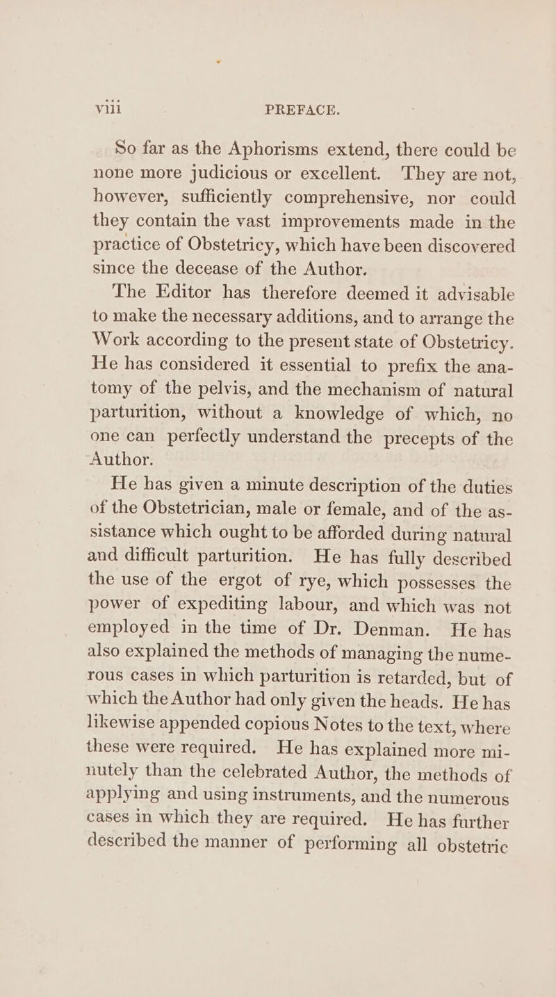 So far as the Aphorisms extend, there could be none more judicious or excellent. ‘They are not, however, sufficiently comprehensive, nor could they contain the vast improvements made in the practice of Obstetricy, which have been discovered since the decease of the Author. The Editor has therefore deemed it advisable to make the necessary additions, and to arrange the Work according to the present state of Obstetricy. He has considered it essential to prefix the ana- tomy of the pelvis, and the mechanism of natural parturition, without a knowledge of which, no one can perfectly understand the precepts of the Author. He has given a minute description of the duties of the Obstetrician, male or female, and of the as- sistance which ought to be afforded during natural and difficult parturition. He has fully described the use of the ergot of rye, which possesses the power of expediting labour, and which was not employed in the time of Dr. Denman. He has also explained the methods of managing the nume- rous cases in which parturition is retarded, but of which the Author had only given the heads. He has likewise appended copious Notes to the text, where these were required. He has explained more mi- nutely than the celebrated Author, the methods of applying and using instruments, and the numerous cases in which they are required. He has further described the manner of performing all obstetric
