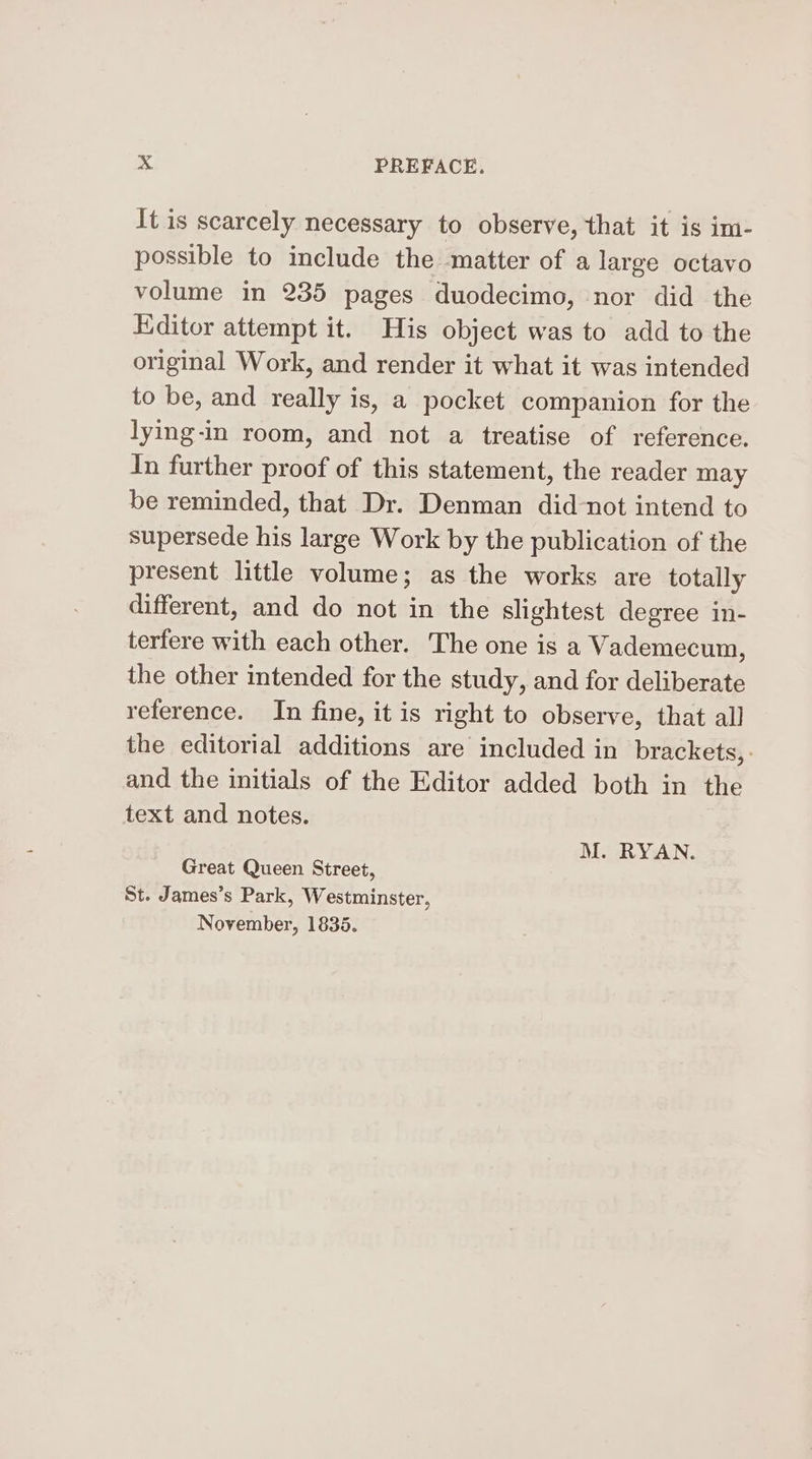 It is scarcely necessary to observe, that it is im- possible to include the matter of a large octavo volume in 235 pages duodecimo, nor did the Editor attempt it. His object was to add to the original Work, and render it what it was intended to be, and really is, a pocket companion for the lying-in room, and not a treatise of reference. In further proof of this statement, the reader may be reminded, that Dr. Denman did-not intend to supersede his large Work by the publication of the present little volume; as the works are totally different, and do not in the slightest degree in- terfere with each other. The one is a Vademecum, the other intended for the study, and for deliberate reference. In fine, it is right to observe, that all the editorial additions are included in brackets, : and the initials of the Editor added both in the text and notes. M. RYAN. Great Queen Street, St. James’s Park, Westminster, November, 1835.