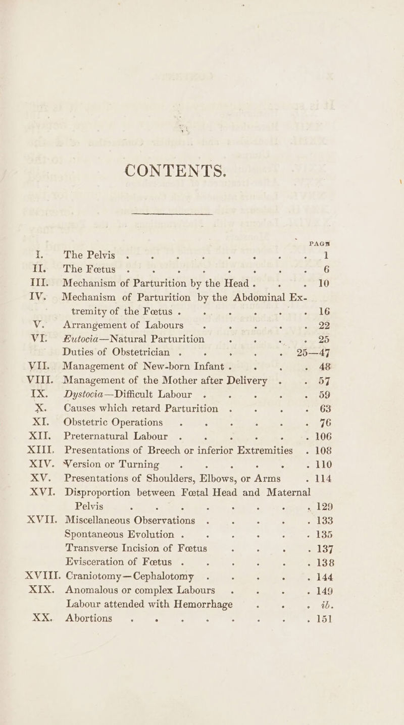 CONTENTS. PAGE f°. Che Pelvis. &lt; : ‘ ; . * ; Seng Il. The Fetus . : : raed 5 III. Mechanism of Paviacttiee by ‘the Hest . oe i) IV. Mechanism of Parturition by the Abdominal Ex- tremity of the Foetus . . : : : . 16 Vv. Arrangement of Labours . : ° : - 22 VI.) £utocia—Natural Parturition : : : - 25 Duties of Obstetrician . is . f - 25—47 VII. Management of New-born Infant . : : . 48 VIII. Management of the Mother after Delivery . oe Leh. IX. Dystocia—Difficult Labour . : : : . o9 X. Causes which retard Parturition . é : 2 OG XI. Obstetric Operations . : ‘ ? : » 7G XII. Preternatural Labour . A . : - 106 XIII. Presentations of Breech or Peron Extremities . 108 XIV. Wersion or Turning. ; - 110 XV. Presentations of Shoulders, Elbows, or ee eoube XVI. Disproportion between Foetal Head and Maternal Pelvis : : , . : ‘ . 129 XVII. Miscellaneous Oneness ; : : ‘ - 133 Spontaneous Evolution . ; : - : . 135 Transverse Incision of Fetus F : ; a Lez Evisceration of Foetus . : : : ° - 138 XVIII. Craniotomy—Cephalotomy . : P ° . 144 XIX. Anomalous or complex Labours . P : - 149 Labour attended with Hemorrhage : , ; 40. XX. Abortions . . ‘ : : : : . 151