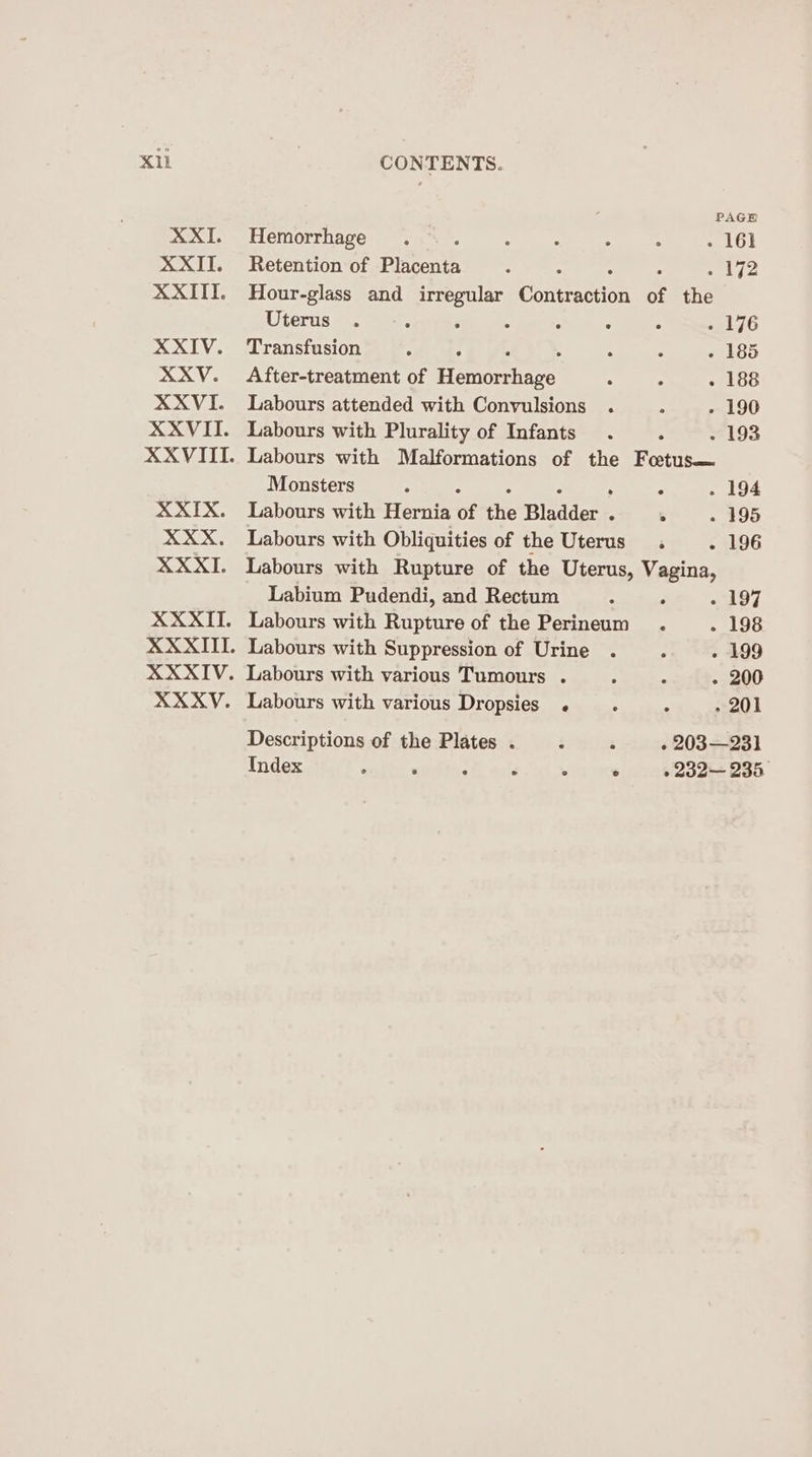 Xl XXI. XXII. XXIII. XXIV. XXYV. XXXVI. XXVII. XXIX. XXX. XXXI. XXXII. XXXYV. CONTENTS. f PAGE Hemorrhage .... . ° : . - 161 Retention of Placenta : A se Wie: Hour-glass and irregular Concertos of the Uterus @6. sar, . . ° . . - 176 Transfusion : : : . - 185 After-treatment of Hemcrhare 5 . 188 Labours attended with Convulsions . : - 190 Labours with Plurality of Infants . : - 193 Labours with Malformations of the Fotus— Monsters ; : ° . 194 Labours with Hernia of tlie Bladder “ 4 - 195 Labours with Obliquities of the Uterus . - 196 Labours with Rupture of the Uterus, Vagina, Labium Pudendi, and Rectum A ° « 197 Labours with Rupture of the Perineum . - 198 Labours with Suppression of Urine . - 199 Labours with various Tumours . . - 200 Labours with various Dropsies . ; ; » 201 Descriptions of the Plates. .. ; . 203—231 Index . ° ° ° ° © ° 232— 236