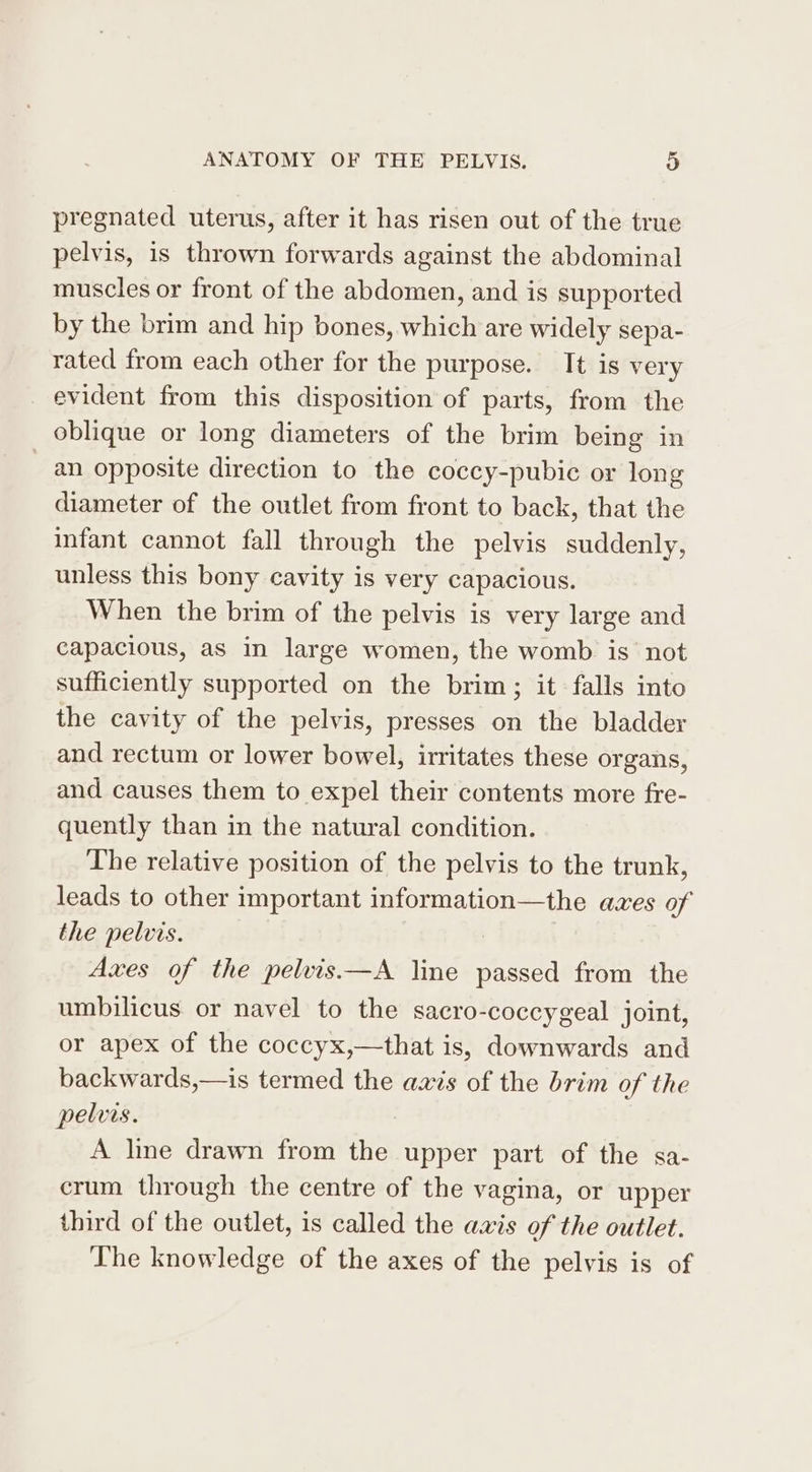 pregnated uterus, after it has risen out of the true pelvis, is thrown forwards against the abdominal muscles or front of the abdomen, and is supported by the brim and hip bones, which are widely sepa- rated from each other for the purpose. It is very evident from this disposition of parts, from the oblique or long diameters of the brim being in an opposite direction to the coccy-pubic or long diameter of the outlet from front to back, that the infant cannot fall through the pelvis suddenly, unless this bony cavity is very capacious. When the brim of the pelvis is very large and capacious, as in large women, the womb is not sufficiently supported on the brim; it falls into the cavity of the pelvis, presses on the bladder and rectum or lower bowel, irritates these organs, and causes them to expel their contents more fre- quently than in the natural condition. The relative position of the pelvis to the trunk, leads to other important information—the aves of the pelvis. Axes of the pelvis—A line passed from the umbilicus. or navel to the sacro-coccygeal joint, or apex of the coccyx,—that is, downwards and backwards,—is termed the axis of the brim of the pelvis. A line drawn from the upper part of the sa- crum through the centre of the vagina, or upper third of the outlet, is called the axis of the outlet. The knowledge of the axes of the pelvis is of