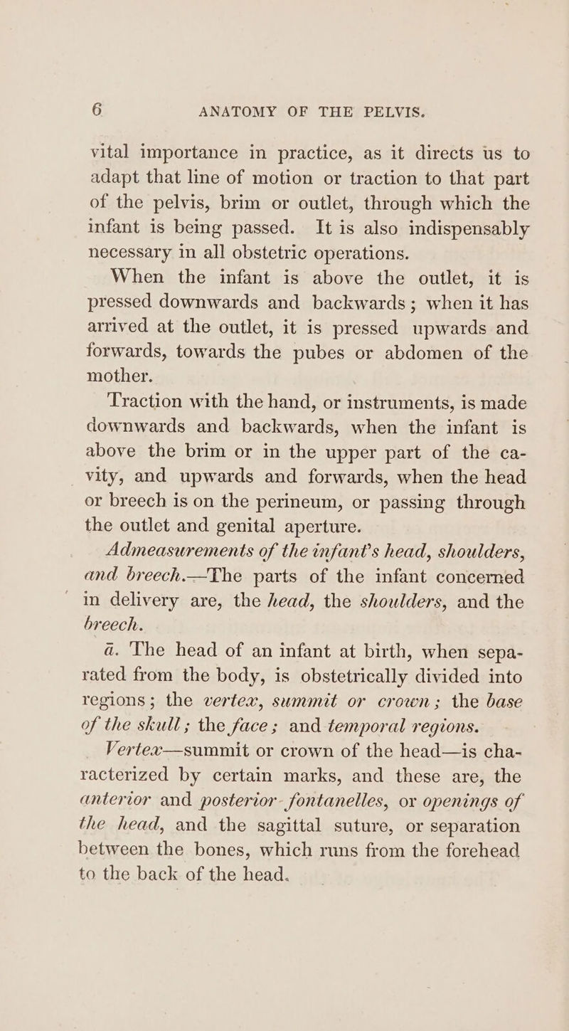 vital importance in practice, as it directs us to adapt that line of motion or traction to that part of the pelvis, brim or outlet, through which the infant is being passed. It is also indispensably necessary in all obstetric operations. When the infant is above the outlet, it is pressed downwards and backwards; when it has arrived at the outlet, it is pressed upwards and forwards, towards the pubes or abdomen of the mother. Traction with the hand, or instruments, is made downwards and backwards, when the infant is above the brim or in the upper part of the ca- vity, and upwards and forwards, when the head or breech is on the perineum, or passing through the outlet and genital aperture. Admeasurements of the infant’s head, shoulders, and breech.—The parts of the infant concerned in delivery are, the head, the shoulders, and the breech. a. The head of an infant at birth, when sepa- rated from the body, is obstetrically divided into regions; the vertex, summit or crown; the base of the skull ; the face; and temporal regions. Vertex—summit or crown of the head—is cha- racterized by certain marks, and these are, the anterior and posterior fontanelles, or openings of the head, and the sagittal suture, or separation between the bones, which runs from the forehead to the back of the head.
