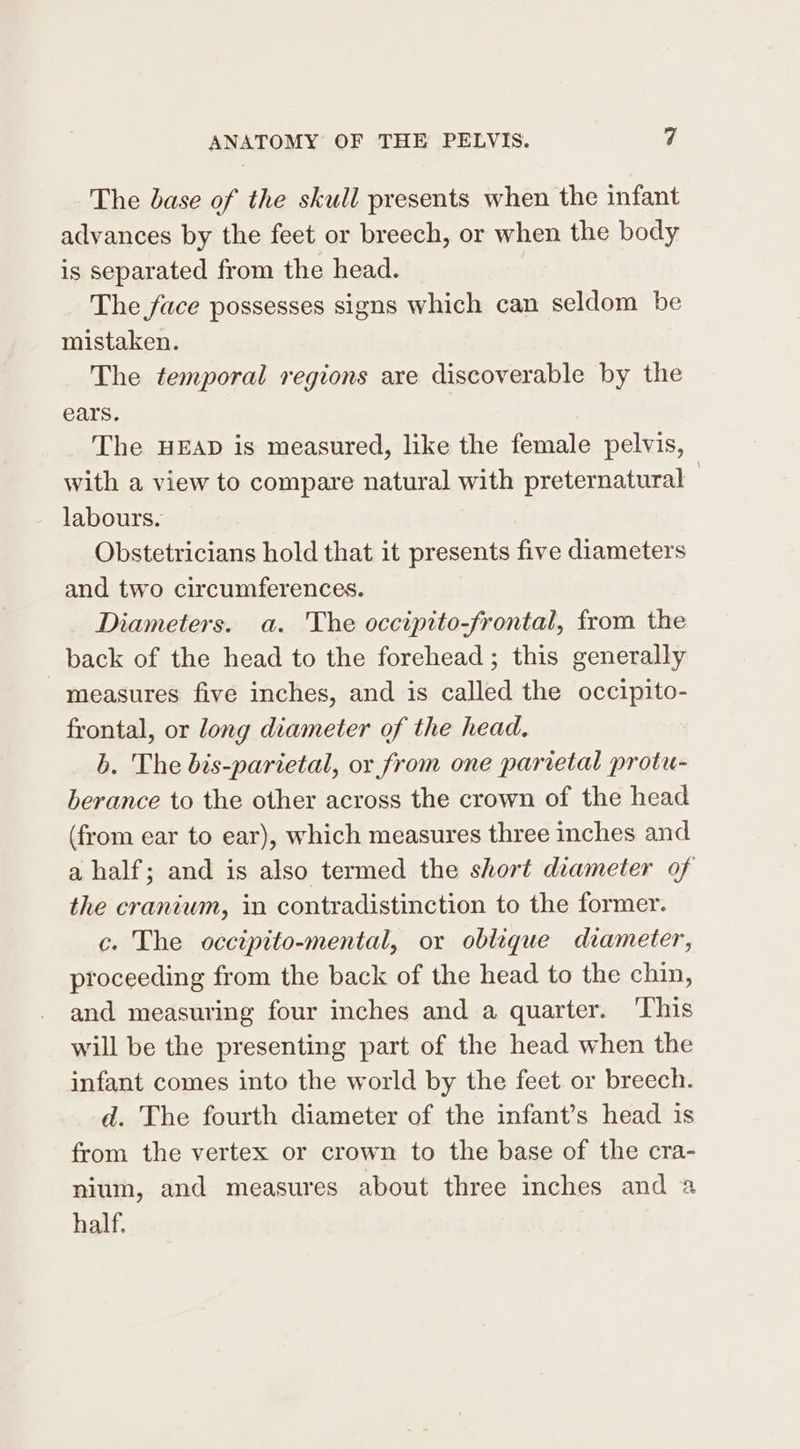 The base of the skull presents when the infant advances by the feet or breech, or when the body is separated from the head. The face possesses signs which can seldom be mistaken. The temporal regions are discoverable by the ears. | The HEAD is measured, like the female pelvis, with a view to compare natural with preternatural - labours. Obstetricians hold that it presents five diameters and two circumferences. Diameters. a. The occipito-frontal, from the back of the head to the forehead ; this generally measures five inches, and is called the occipito- frontal, or long diameter of the head. b. The bis-parietal, or from one parietal protu- berance to the other across the crown of the head (from ear to ear), which measures three inches and a half; and is also termed the short diameter of the craniwm, in contradistinction to the former. c. The occiptto-mental, or oblique diameter, proceeding from the back of the head to the chin, and measuring four inches and a quarter. ‘This will be the presenting part of the head when the infant comes into the world by the feet or breech. d. The fourth diameter of the infant’s head is from the vertex or crown to the base of the cra- nium, and measures about three inches and a half.