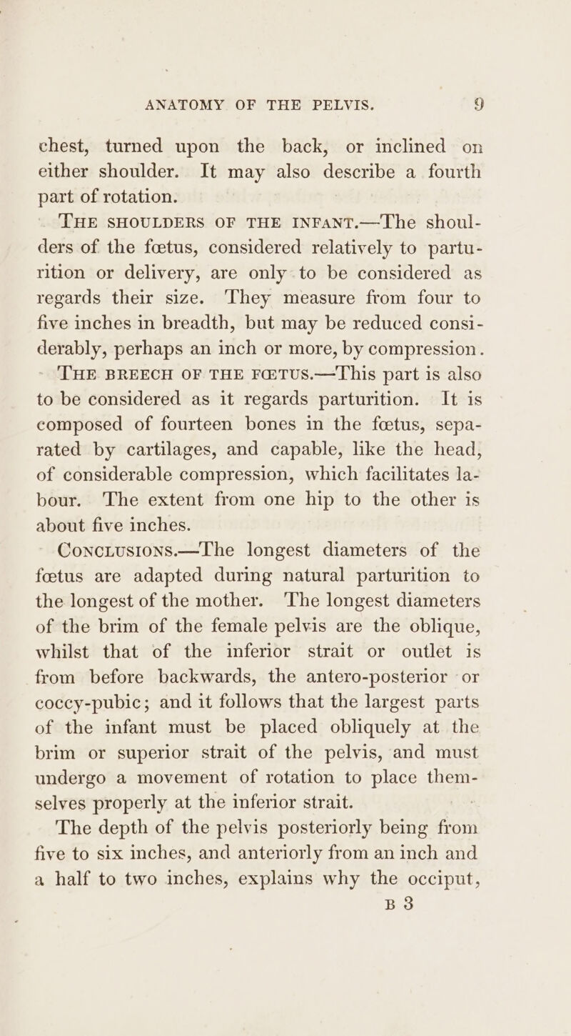 chest, turned upon the back, or inclined on either shoulder. It may also describe a fourth part of rotation. THE SHOULDERS OF THE INFANT.—The shoul- ders of the foetus, considered relatively to partu- rition or delivery, are only to be considered as regards their size. They measure from four to five inches in breadth, but may be reduced consi- derably, perhaps an inch or more, by compression. THE BREECH OF THE FHTUS.—This part is also to be considered as it regards parturition. It is composed of fourteen bones in the fetus, sepa- rated by cartilages, and capable, like the head, of considerable compression, which facilitates la- bour. The extent from one hip to the other is about five inches. ConcLusions.—The longest diameters of the foetus are adapted during natural parturition to the longest of the mother. The longest diameters of the brim of the female pelvis are the oblique, whilst that of the inferior strait or outlet is from before backwards, the antero-posterior or coccy-pubic; and it follows that the largest parts of the infant must be placed obliquely at the brim or superior strait of the pelvis, and must undergo a movement of rotation to place them- selves properly at the inferior strait. The depth of the pelvis posteriorly being from five to six inches, and anteriorly from an inch and a half to two inches, explains why the occiput, B3