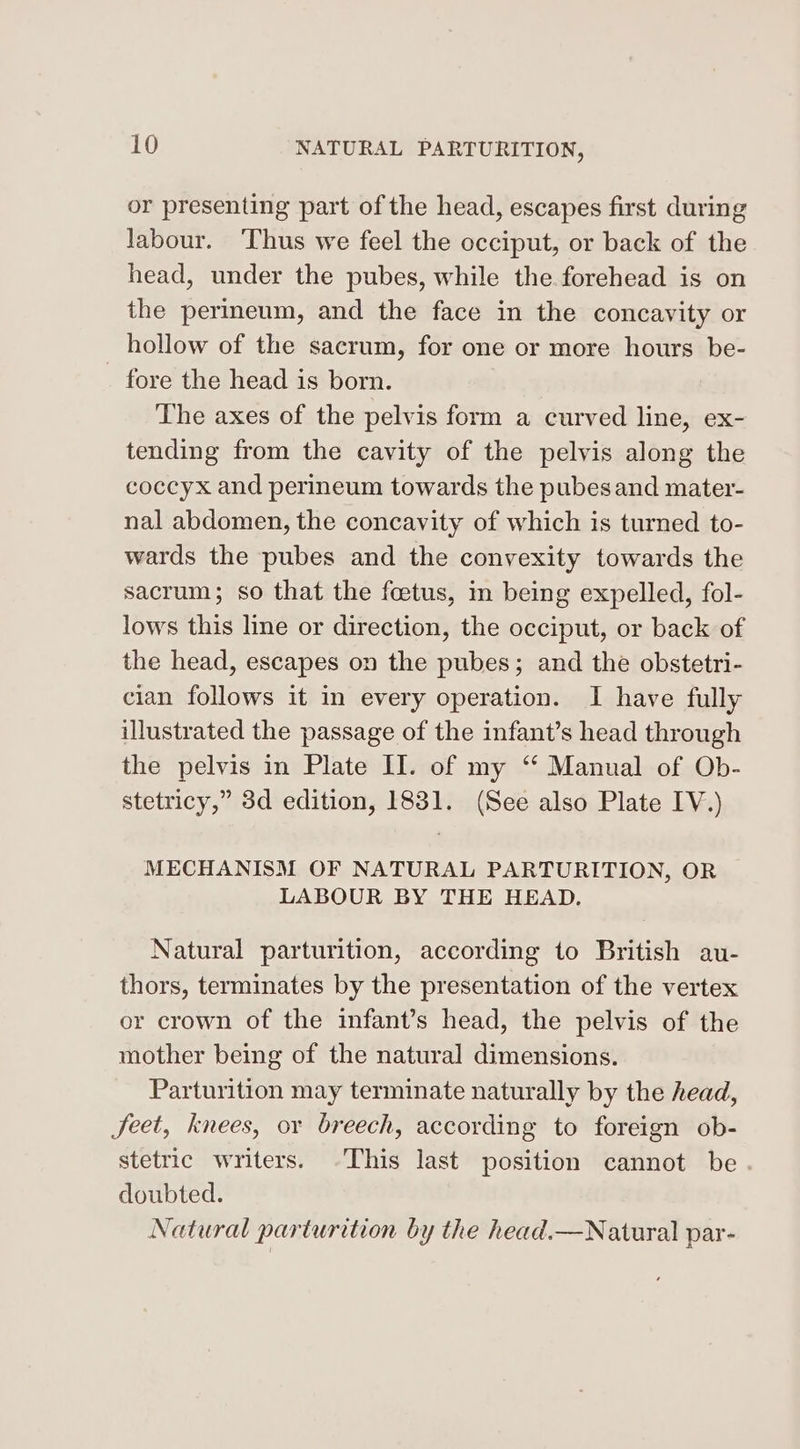 or presenting part of the head, escapes first during labour. ‘Thus we feel the occiput, or back of the head, under the pubes, while the forehead is on the perineum, and the face in the concavity or hollow of the sacrum, for one or more hours be- _ fore the head is born. The axes of the pelvis form a curved line, ex- tending from the cavity of the pelvis along the coccyx and perineum towards the pubesand mater- nal abdomen, the concavity of which is turned to- wards the pubes and the convexity towards the sacrum; so that the foetus, in being expelled, fol- lows this line or direction, the occiput, or back of the head, escapes on the pubes; and the obstetri- cian follows it in every operation. I have fully illustrated the passage of the infant’s head through the pelvis in Plate II. of my “ Manual of Ob- stetricy,” 3d edition, 1831. (See also Plate IV.) MECHANISM OF NATURAL PARTURITION, OR LABOUR BY THE HEAD. Natural parturition, according to British au- thors, terminates by the presentation of the vertex or crown of the infant’s head, the pelvis of the mother being of the natural dimensions. Parturition may terminate naturally by the head, Jeet, knees, or breech, according to foreign ob- stetric writers. This last position cannot be doubted. Natural parturition by the head.—Natural par-