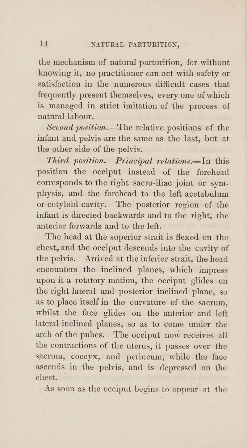 the mechanism of natural parturition, for without knowing it, no practitioner can act with safety or satisfaction in the numerous difficult cases that frequently present themselves, every one of which is managed in strict imitation of the process of natural labour. Second position.—The relative positions of the infant and pelvis are the same as the last, but at the other side of the pelvis. Third position. Principal relations—In this position the occiput instead of the forehead corresponds to the right sacro-iliac joint or sym- physis, and the forehead to the left acetabulum or cotyloid cavity. The posterior region of the infant is directed backwards and to the right, the anterior forwards and to the left. The head at the superior strait is flexed on the chest, and the occiput descends into the cavity of the pelvis. Arrived at the inferior strait, the head encounters the inclined planes, which impress upon it a rotatory motion, the occiput glides on the right lateral and posterior inclined plane, so as to place itself in the curvature of the sacrum, whilst the face glides on the anterior and left lateral inclined planes, so as to come under the arch of the pubes. ‘The occiput now receives all the contractions of the uterus, it passes over the sacrum, coccyx, and perineum, while the face ascends in the pelvis, and is depressed on the chest. Dy As soon as the occiput begins to appear at the