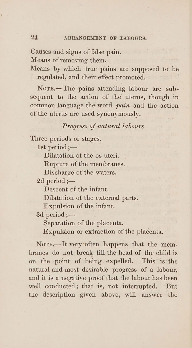 Causes and signs of false pain. Means of removing them. Means by which true pains are supposed to be regulated, and their effect promoted. Note.—The pains attending labour are sub- sequent to the action of the uterus, though in common language the word pain and the action of the uterus are used synonymously. Progress of natural labours. Three periods or stages. [st period ;— Dilatation of the os uteri. Rupture of the membranes. Discharge of the waters. 2d period ;— Descent of the infant. Dilatation of the external parts. Expulsion of the infant. 3d period ;— Separation of the placenta. Expulsion or extraction of the placenta. Nore.—It very’often happens that the mem- branes do not break till the head of the child is on the point of being expelled. ‘This is the natural and most desirable progress of a labour, and it is a negative proof that the labour has been well conducted; that is, not interrupted. But the description given above, will answer the