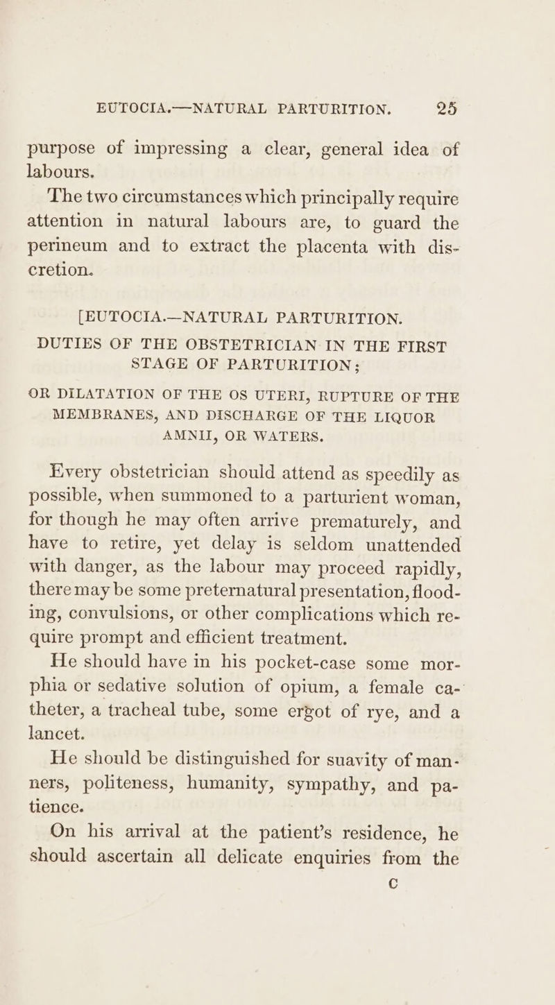 purpose of impressing a clear, general idea of labours. The two circumstances which principally require attention in natural labours are, to guard the perineum and to extract the placenta with dis- cretion. [EUTOCIA.—_NATURAL PARTURITION. DUTIES OF THE OBSTETRICIAN IN THE FIRST STAGE OF PARTURITION; OR DILATATION OF THE OS UTERI, RUPTURE OF THE MEMBRANES, AND DISCHARGE OF THE LIQUOR AMNII, OR WATERS. Every obstetrician should attend as speedily as possible, when summoned to a parturient woman, for though he may often arrive prematurely, and have to retire, yet delay is seldom unattended with danger, as the labour may proceed rapidly, there may be some preternatural presentation, flood- ing, convulsions, or other complications which re- quire prompt and efficient treatment. He should have in his pocket-case some mor- phia or sedative solution of opium, a female ca- theter, a tracheal tube, some ergot of rye, and a lancet. He should be distinguished for suavity of man- ners, politeness, humanity, sympathy, and pa- tience. On his arrival at the patient’s residence, he should ascertain all delicate enquiries from the C