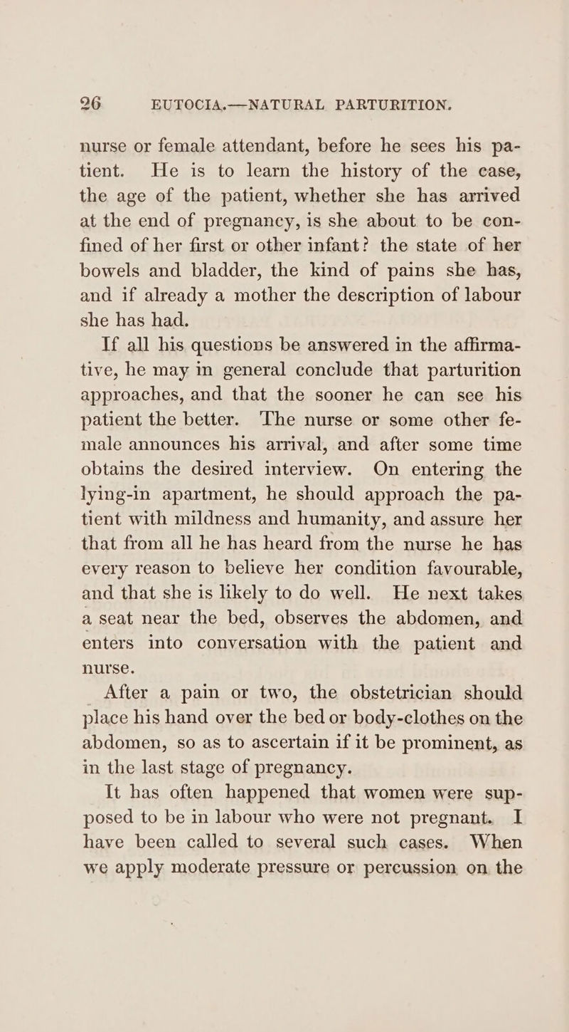 nurse or female attendant, before he sees his pa- tient. He is to learn the history of the case, the age of the patient, whether she has arrived at the end of pregnancy, is she about to be con- fined of her first or other infant? the state of her bowels and bladder, the kind of pains she has, and if already a mother the description of labour she has had. Tf all his questions be answered in the affirma- tive, he may in general conclude that parturition approaches, and that the sooner he can see his patient the better. The nurse or some other fe- male announces his arrival, and after some time obtains the desired interview. On entering the lying-in apartment, he should approach the pa- tient with mildness and humanity, and assure her that from all he has heard from the nurse he has every reason to believe her condition favourable, and that she is likely to do well. He next takes a seat near the bed, observes the abdomen, and enters into conversation with the patient and nurse. _ After a pain or two, the obstetrician should place his hand over the bed or body-clothes on the abdomen, so as to ascertain if it be prominent, as in the last stage of pregnancy. It has often happened that women were sup- posed to be in labour who were not pregnant. I have been called to several such cases. When we apply moderate pressure or percussion. on. the