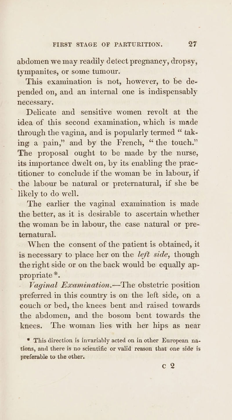abdomen we may readily detect pregnancy, dropsy, tympanites, or some tumour. This examination is not, however, to be de- pended on, and an internal one is indispensably necessary. Delicate and sensitive women revolt at the idea of this second examination, which is made through the vagina, and is popularly termed “ tak- ing a pain,” and by the French, “the touch.” The proposal ought to be made by the nurse, its importance dwelt on, by its enabling the prac- titioner to conclude if the woman be in labour, if the labour be natural or preternatural, if she be ~ likely to do well. The earlier the vaginal examination is made the better, as it is desirable to ascertain whether the woman be in labour, the case natural or pre- ternatural. When the consent of the patient is obtained, it is necessary to place her on the left side, though the right side or on the back would be equally ap- propriate *. Vaginal Examination.—The obstetric position preferred in this country is on the left side, on a couch or bed, the knees bent and raised towards the abdomen, and the bosom bent towards the knees. ‘The woman lies with her hips as near * This direction is invariably acted on in other European na- tions, and there is no scientific or valid reason that one side is preferable to the other. c 2