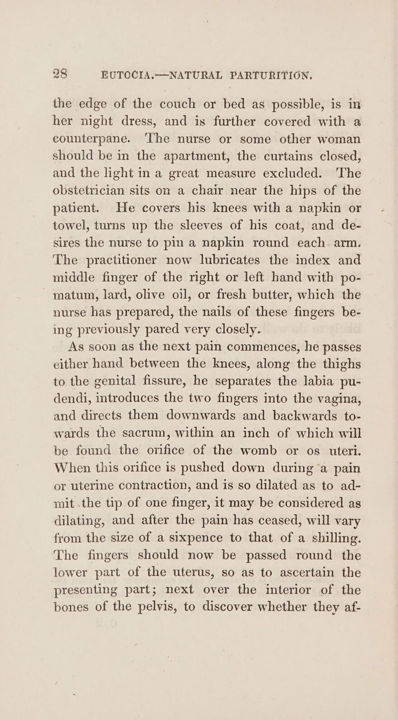 the edge of the couch or bed as possible, is in her night dress, and is further covered with a counterpane. ‘The nurse or some other woman should be in the apartment, the curtains closed, and the light in a great measure excluded. The obstetrician sits on a chair near the hips of the patient. He covers his knees with a napkin or towel, turns up the sleeves of his coat, and de- sires the nurse to pin a napkin round each. arm. The practitioner now lubricates the index and middle finger of the right or left hand with po- matum, lard, olive oil, or fresh butter, which the nurse has prepared, the nails of these fingers be- ing previously pared very closely. As soon as the next pain commences, he passes either hand between the knees, along the thighs to the genital fissure, he separates the labia pu- dendi, introduces the two fingers into the vagina, and directs them downwards and backwards to- wards the sacrum, within an inch of which will be found the orifice of the womb or os uteri. When this orifice is pushed down during a pain or uterine contraction, and is so dilated as to ad- mit .the tip of one finger, it may be considered as dilating, and after the pain has ceased, will vary from the size of a sixpence to that of a shilling. The fingers should now be passed round the lower part of the uterus, so as to ascertain the presenting part; next over the interior of the bones of the pelvis, to discover whether they af-