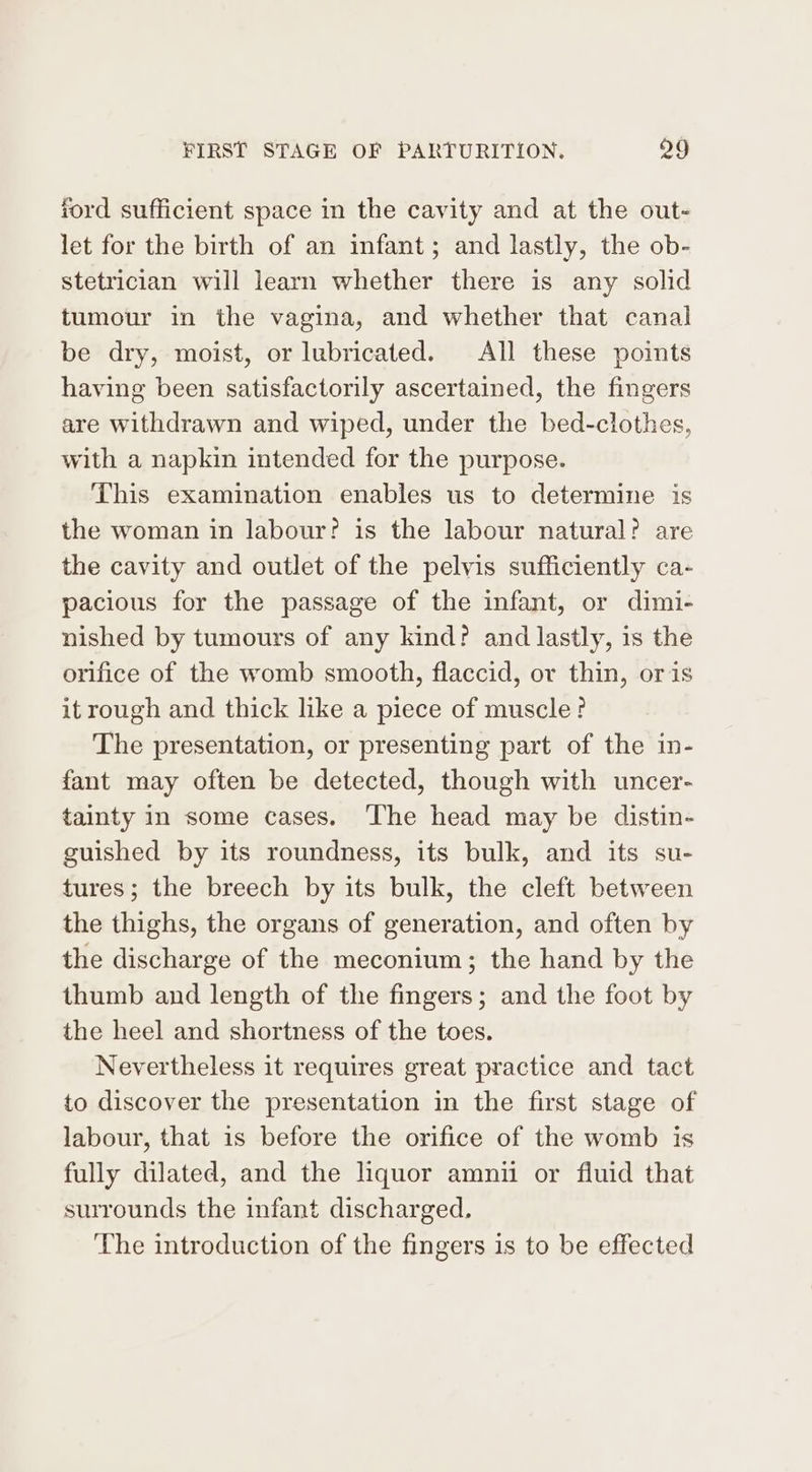 ford sufficient space in the cavity and at the out- let for the birth of an infant; and lastly, the ob- stetrician will learn whether there is any solid tumour in the vagina, and whether that canal be dry, moist, or lubricated. All these points having been satisfactorily ascertained, the fingers are withdrawn and wiped, under the bed-clothes, with a napkin intended for the purpose. This examination enables us to determine is the woman in labour? is the labour natural? are the cavity and outlet of the pelvis sufficiently ca- pacious for the passage of the infant, or dimi- nished by tumours of any kind? and lastly, is the orifice of the womb smooth, flaccid, or thin, oris it rough and thick like a piece of muscle? The presentation, or presenting part of the in- fant may often be detected, though with uncer- tainty in some cases. ‘The head may be distin- guished by its roundness, its bulk, and its su- tures; the breech by its bulk, the cleft between the thighs, the organs of generation, and often by the discharge of the meconium; the hand by the thumb and length of the fingers; and the foot by the heel and shortness of the toes. Nevertheless it requires great practice and tact to discover the presentation in the first stage of labour, that is before the orifice of the womb is fully dilated, and the liquor amnii or fluid that surrounds the infant discharged. The introduction of the fingers is to be effected