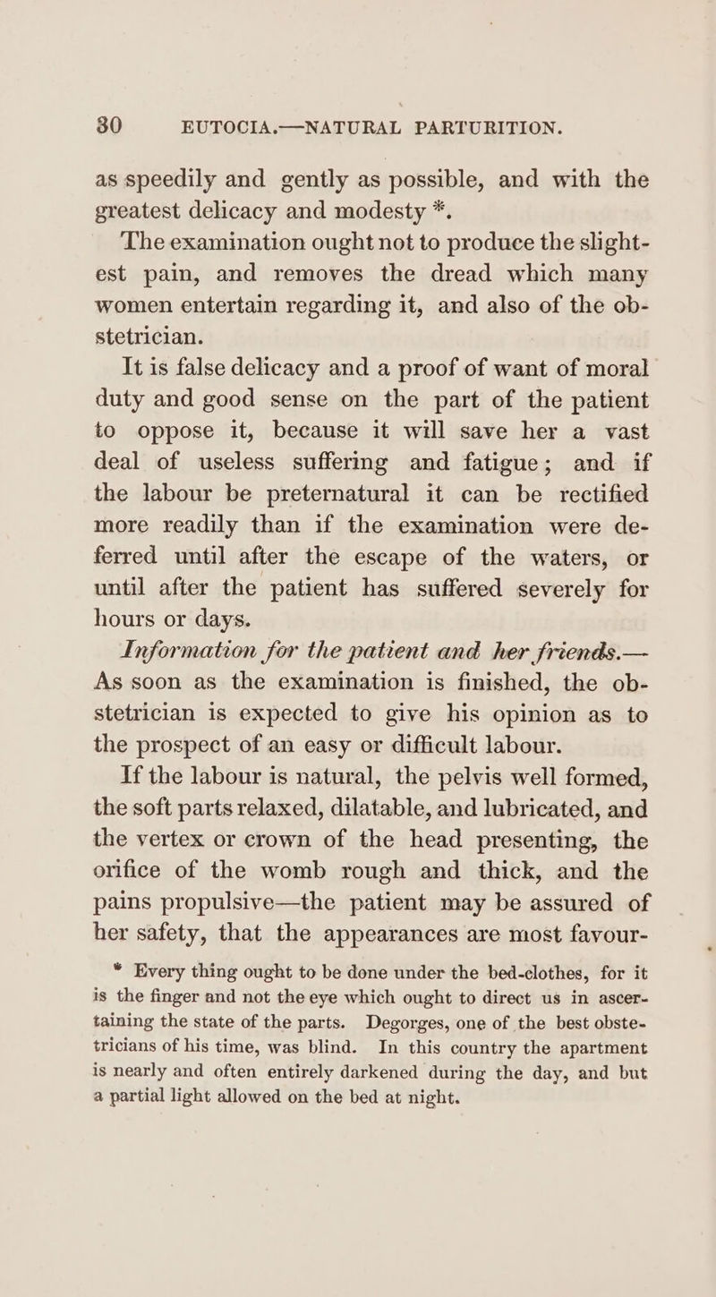 as speedily and gently as possible, and with the greatest delicacy and modesty *. The examination ought not to produce the slight- est pain, and removes the dread which many women entertain regarding it, and also of the ob- stetrician. It is false delicacy and a proof of want of moral duty and good sense on the part of the patient to oppose it, because it will save her a vast deal of useless suffermg and fatigue; and if the labour be preternatural it can be rectified more readily than if the examination were de- ferred until after the escape of the waters, or until after the patient has suffered severely for hours or days. Information for the patient and her friends.— As soon as the examination is finished, the ob- stetrician is expected to give his opinion as to the prospect of an easy or difficult labour. If the labour is natural, the pelvis well formed, the soft parts relaxed, dilatable, and lubricated, and the vertex or crown of the head presenting, the orifice of the womb rough and thick, and the pains propulsive—the patient may be assured of her safety, that the appearances are most favour- “ Every thing ought to be done under the bed-clothes, for it is the finger and not the eye which ought to direct us in ascer- taining the state of the parts. Degorges, one of the best obste- tricians of his time, was blind. In this country the apartment is nearly and often entirely darkened during the day, and but a partial light allowed on the bed at night.