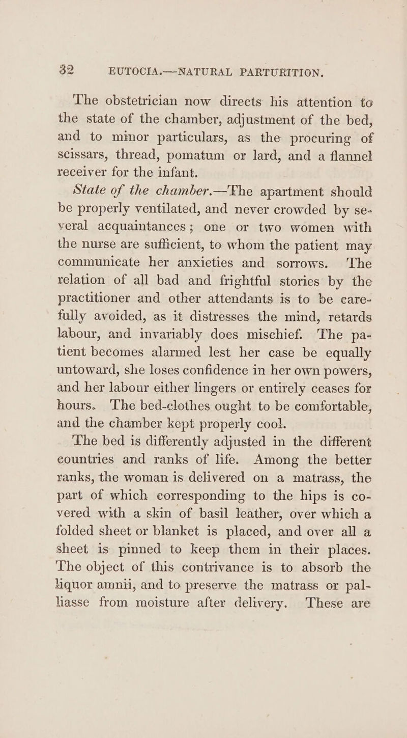The obstetrician now directs his attention to the state of the chamber, adjustment of the bed, and to mimor particulars, as the procuring of scissars, thread, pomatum or lard, and a flannel receiver for the infant. State of the chamber.—The apartment should be properly ventilated, and never crowded by se- veral acquaintances; one or two women with the nurse are suflicient, to whom the patient may communicate her anxieties and sorrows. The relation of all bad and frightful stories by the practitioner and other attendants is to be care- fully avoided, as it distresses the mind, retards labour, and invariably does mischief. The pa- tient becomes alarmed lest her case be equally untoward, she loses confidence in her own powers, and her labour either lingers or entirely ceases for hours. The bed-clothes ought to be comfortable, and the chamber kept properly cool. The bed is differently adjusted in the different countries and ranks of life. Among the better ranks, the woman is delivered on a matrass, the part of which corresponding to the hips is co- vered with a skin of basil leather, over which a folded sheet or blanket is placed, and over all a sheet is pinned to keep them in their places. The object of this contrivance is to absorb the quor amnii, and to preserve the matrass or pal- liasse from moisture after delivery. These are