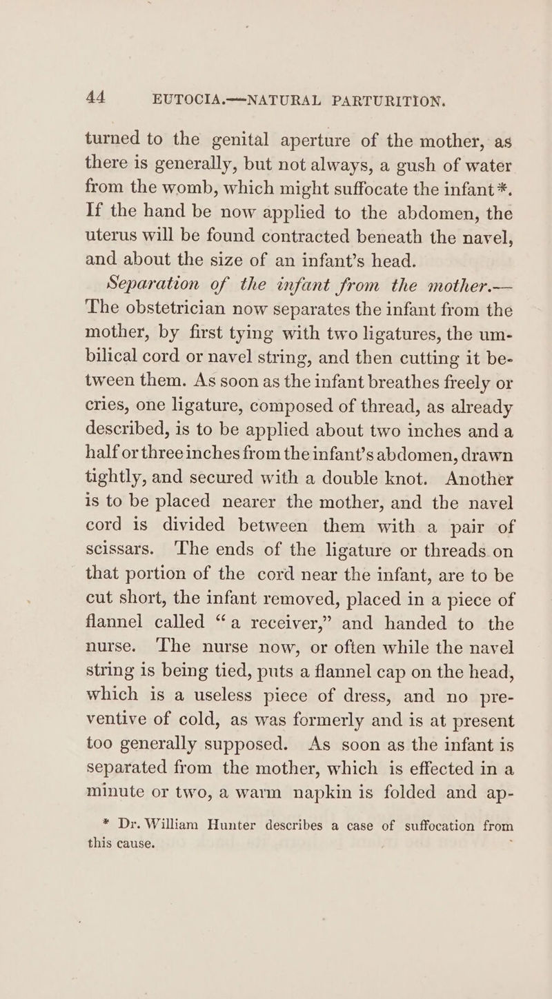 turned to the genital aperture of the mother, as there is generally, but not always, a gush of water from the womb, which might suffocate the infant *. If the hand be now applied to the abdomen, the uterus will be found contracted beneath the navel, and about the size of an infant’s head. Separation of the infant from the mother.— The obstetrician now separates the infant from the mother, by first tying with two ligatures, the um- bilical cord or navel string, and then cutting it be- tween them. As soon as the infant breathes freely or cries, one ligature, composed of thread, as already described, is to be applied about two inches and a half or three inches from the infant’s abdomen, drawn tightly, and secured with a double knot. Another is to be placed nearer the mother, and the navel cord is divided between them with a pair of scissars. ‘The ends of the ligature or threads on that portion of the cord near the infant, are to be cut short, the infant removed, placed in a piece of flannel called “a receiver,” and handed to the nurse. ‘The nurse now, or often while the navel string is being tied, puts a flannel cap on the head, which is a useless piece of dress, and no _pre- ventive of cold, as was formerly and is at present too generally supposed. As soon as the infant is separated from the mother, which is effected in a minute or two, a warm napkin is folded and ap- * Dr. William Hunter describes a case of suffocation from this cause. ;