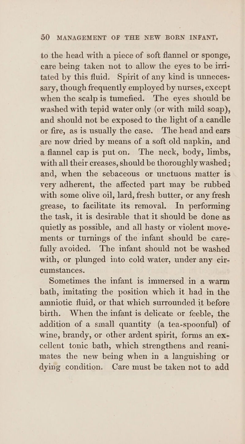 to the head with a piece of soft flannel or sponge, care being taken not to allow the eyes to be irri- tated by this fluid. Spirit of any kind is unneces- sary, though frequently employed by nurses, except when the scalp is tumefied. The eyes should be washed with tepid water only (or with mild soap), and should not be exposed to the light of a candle or fire, as is usually the case. The head and ears are now dried by means of a soft old napkin, and a flannel cap is put on. The neck, body, limbs, with all their creases, should be thoroughly washed; and, when the sebaceous or unctuous matter is very adherent, the affected part may be rubbed with some olive oil, lard, fresh butter, or any fresh grease, to facilitate its removal. In performing the task, it is desirable that it should be done as quietly as possible, and all hasty or violent move- ments or turnings of the infant should be care- fully avoided. ‘The infant should not be washed with, or plunged into cold water, under any cir- cumstances. Sometimes the infant is immersed in a warm bath, imitating the position which it had in the amniotic fluid, or that which surrounded it before birth. When the infant is delicate or feeble, the addition of a small quantity (a tea-spoonful) of wine, brandy, or other ardent spirit, forms an ex- cellent tonic bath, which strengthens and reani- mates the new being when in a languishing or dying condition. Care must be taken not to add